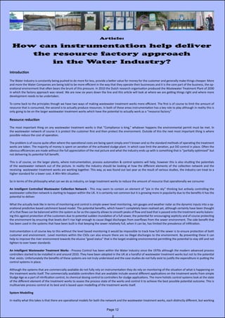 Article:
How can instrumentation help deliver
the resource factory approach
in the Water Industry?
Introduction
The Water Industry is constantly being pushed to do more for less, provide a better value for money for the customer and generally make things cheaper. More
and more the Water Companies are being told to be more efficient in the way that they operate their businesses and it is the core part of the business, the op-
erational environment that often bears the brunt of this pressure. In 2010 the Dutch research organisation produced the Wastewater Treatment Plant of 2030
in which the factory approach was raised. We are now six years down the line and this article will look at where we are getting things right and where more
development needs to be undertaken.
To come back to the principles though we have two ways of making wastewater treatment works more efficient. The first is of course to limit the amount of
resource that is consumed, the second is to actually produce resources. In both of these areas instrumentation has a key role to play although in reality this is
only going to be on the larger wastewater treatment works which have the potential to actually work as a “resource factory.”
Resource reduction
The most important thing on any wastewater treatment works is that “Compliance is king,” whatever happens the environmental permit must be met. In
the wastewater network of course it is protect the customer first and then protect the environment. Outside of this the next most important thing is where
possible reduce the cost of operation.
The problem is of course quite often where the operational costs are being spent simply aren’t known and so the standard methods of operating the treatment
works are taken. The majority of money is spent on aeration of the activated sludge plant. In which case limit the aeration, put DO control in place. Often the
obvious efficiencies are made without the full appreciation of the real picture and what the industry ends up with is something that is “partially optimised” but
not delivering its potential full benefit.
This is of course, on the larger plants, where instrumentation, process automation & control systems will help, however this is also shutting the potentials
of the wastewater network out of the picture. In reality the industry should be looking at how the different elements of the collection network and the
receiving wastewater treatment works are working together. This way, as was found out last year as the result of various studies, the industry can treat to a
higher standard for a lower cost. A Win-Win situation.
So in terms of the philosophy what can we do as industry, on large treatment works to reduce the amount of resource that operationally we consume:
An Intelligent Controlled Wastewater Collection Network - This may seem to contain an element of “pie in the sky” thinking but actively controlling the
wastewater collection network is starting to happen within the UK. It is certainly not common but it is growing more in popularity due to the benefits it has the
potential to deliver.
What the actually look like in terms of monitoring and control is simple sewer level monitoring, rain gauges and weather radar as the dynamic inputs into a op-
erational predictive based catchment based model. The potential benefits, which haven’t completely been realised yet, although certainly have been thought
of is that flows can be balanced within the system as far as the capacity allows to smooth peaks of flow and load that is passed onto the treatment works balanc-
ing this against protection of the customers due to potential sudden inundation of a full sewer, the potential for encouraging septicity and of course protecting
the environment by ensuring that levels don’t rise high enough to cause illegal discharges from overflows from the sewer environment. The side benefit that
has been used in the systems that have been built is that keeping the sewer relatively full, when it can be, has limited the prevalence of infiltration.
Instrumentation is of course key to this without the level based monitoring it would be impossible to track how full the sewer is to ensure protection of both
customer and environment. :Level monitors within the CSOs can also ensure there are no illegal discharges to the environment. By preventing these it can
help to improve the river environment towards the elusive “good status” that is the target enabling environmental permitting the potential to stay still and not
tighten to ever lower standards
An Intelligent Wastewater Treatment Works - Process Control has been within the Water Industry since the 1970s although the modern advanced process
controllers started to be installed in and around 2010. They have been adopted in the UK at a handful of wastewater treatment works but not to the potential
that exists. Unfortunately the benefits of these systems are not truly understood and the case studies do not fully exist to justify the expenditure in putting the
control systems in place.
Although the systems that are commercially available do not fully rely on instrumentation they do rely on monitoring of the situation of what is happening on
the treatment works itself. The commercially available controllers that are available include several different applications on the treatment works from simple
Sludge Age as a part of nitrification control, to chemical dosing control to controllers for sludge applications. The more holistic control systems look at the state
of the different element of the treatment works to assess the process state of the works and control it to achieve the best possible potential outcome. This is
multivariate process control at its best and is based upon modelling of the treatment works itself.
System Modelling
In reality what this takes is that there are operational models for both the network and the wastewater treatment works, each distinctly different, but working
Page 12
 