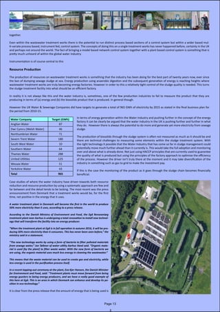 together.
Even within the wastewater treatment works there is the potential to run distinct process based sections of a control system but within a wider based mul-
ti-variate process based, instrument fed, control system. The concepts of doing this on a single treatment works has never happened before, certainly in the UK
and perhaps not around the world. The fact of bringing a model based network control system together with a plant based control system is something that is
pretty much unheard of within the global water industry.
Instrumentation is of course central to this
Resource Production
The production of resources on wastewater treatment works is something that the industry has been doing for the best part of twenty years now, ever since
the ban of dumping sewage sludge at sea. Energy production using anaerobic digestion and the subsequent generation of energy is reaching heights where
wastewater treatment works are truly becoming energy factories. However in order to this a relatively tight control of the sludge quality is needed. This turns
the sludge treatment facility into what should be an efficient factory.
In reality it is not always like this and the water industry is, sometimes, one of the few production industries to fail to measure the product that they are
producing in terms of (a) energy and (b) the biosolids product that is produced. In general though.
However the UK Water & Sewerage Companies did have targets to generate a total of 965 GWh of electricity by 2015 as stated in the final business plan for
the period from 2010-15.
Water Company Target (GWh)
Anglian Water 87
Dwr Cymru (Welsh Water) 46
Northumbrian Water 71
Severn Trent Water 180
South West Water 10
Southern Water 64
Thames Water 288
United Utilities 125
Wessex Water 51
Yorkshire Water 43
Total 965
Case studies of where the water industry have driven towards both resource
reduction and resource production by using a systematic approach are few and
far between and the detail tends to be lacking. The most recent was the press
announcement from Denmark that a treatment works would be, for the first
time, net positive in the energy that it uses.
A water treatment plant in Denmark will become the first in the world to produce
50% more electricity than it uses, according to a press release.
According to the Danish Ministry of Environment and Food, the Egå Renseanlæg
treatment plant near Aarhus is undergoing a total renovation to install new technol-
ogy that will transform the facility into an energy producer.
“When the treatment plant at Egå is in full operation in autumn 2016, it will be pro-
ducing 50% more electricity than it consumes. This has never been seen before,” the
ministry said in a statement.
“The new technology works by using a form of bacteria to filter polluted materials
from sewage water,” Jan Tøibner of water utility Aarhus Vand said. “Organic mate-
rial is used [by the plant] to filter waste water. With the new form of bacteria we
are using, the organic material uses much less energy in cleaning the wastewater.”
This means that the waste material can be used to create gas and electricity, while
less energy is used in the purification process itself.
In a recent topping-out ceremony at the plant, Eva Kjer Hansen, the Danish Minister
for Environment and Food, said: “Treatment plants must move forward from being
energy guzzlers to being energy producers, and we have a really good example of
this here at Egå. This is an area in which Denmark can enhance and develop its po-
sition in eco-technology.”
It is clear from the press release that the amount of energy that is being used is
In terms of energy generation within the Water Industry and pushing further in the concept of the energy
factory it can be clearly be argued that the water industry in the UK is pushing further and further in what
they do. However there is always the potential to do more and generate yet more electricity from sewage
sludge.
The production of biosolids through the sludge system is often not measured as much as it should be and
there are technical challenges to measuring some elements within the sludge treatment system. With
the right technology it possible that the Water Industry that has come so far in sludge management could
potentially move much further ahead than it currently is. This would take the full adoption and monitoring
over and above what is already done. Not just using HACCP principles that are currently used to guarantee
the quality of what is produced but using the principles of the factory approach to optimise the efficiency
of the process. However the driver isn’t truly there at the moment and it may take diversification of the
industry in something such as gas to grid to make the investment pay.
If this is the case the monitoring of the product as it goes through the sludge chain becomes financially
beneficial.
Page 13
 