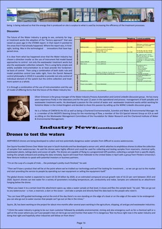 being is being reduced so that the energy that is produced on site is surplus to what is used by increasing the efficiency of the treatment processes.
Discussion
The future of the Water Industry is going to see, certainly for larg-
er treatment works the adoption of the “factory approach” that was
raised six years ago in the STOWA report. In that report it pointed to
the areas that it had already happened. Where the report was, in hind-
sight, lacking. Was in the technological innovations that have hap-
pened since.
It is clear from what has happened since that the Water Industry has
chosen a direction insofar as the use of instrument fed model based
approaches to control not only the wastewater treatment works but
also the wastewater collection network. This is using fairly simple and
widely available instrumentation to at least provide the fundamen-
tal basis of control . Then using a combination of both static rule and
model predictive control (see table right, from the Danish Network
control philosophy in 2010) it is possible to provide not only control of
individual element of the system but the entire collection and treat-
ment system as a whole.
It is through a combination of the use of instrumentation and the use
of model of differing forms that the future of the Water Industry lies
Oliver Grievson is the group manager of the Water Industry Process Automation and Control LinkedIn discussion group . He has many
years experience firstly in the laboratory and for the past 12 years in the operational and process management of both potable and
wastewater treatment works. He developed a passion for the control of water and wastewater treatment works whilst working for
Yorkshire Water in the United Kingdom and decided to share this passion by setting up the WIPAC LinkedIn discussion group.
He is a Fellow of CIWEM & the IES as well as being a Chartered Environmentalist, Scientist and Water & Environmental Manager. He
is a member of the MCERTS Steering Group for the monitoring of flow, a member of the ICA Special Interest Group on ICA as well
as sitting on the Wastewater Management Committees of the Foundation for Water Research and the Chartered Institute of Water
& Environmental Management.
Drones to test the waters
AMPHIBIOUS drones are being developed to collect and test potentially dangerous water samples from difficult to access watercourses.
Dan Squire founded Drones Over Water last year in South Australia and has developed a sensor unit, which attaches to amphibious drones to allow the collection
of samples from watercourses. He said the drones were highly efficient and could be used for collecting and testing samples from reservoirs, chemical spills,
wastewater plants, tailings dams and ocean oil spills. The drones are capable of flying to a programmed GPS position, collecting a sample from a specific depth,
testing the sample onboard and sending the data remotely. Squire will travel from Adelaide to the United States in April with a group from Flinders University’s
New Venture Institute to speak with potential investors or business partners.
“I’m on the cusp of a couple of trials … the prototype’s pretty much finished,” he said.
“Then we’ll have a product that will be at the point where we’ve trialled our technology and we’ll be looking for investment … so we can go out to the market
and start providing the service to people by operating our own equipment or selling the equipment itself.”
The global drones market is expected to reach US $5.59 billion by 2020, at an estimated compound annual growth rate of 32.22 per cent between 2015 and
2020. Squire’s drones can test water for a variety of parameters including temperature, pH, conductivity and redox. Samples are collected by an attachment
hanging below the drone.
“When you lower it to a certain level the attachment opens up, takes a water sample at that level, it closes and flies the sample back,” he said. “We can go out
to any watercourse – a river, a reservoir, a dam or the ocean – and take a sample and directly feed the data back to the people who need it.
“You can have GPS guided technology and at the end of the day there’s no one standing on the edge of a boat or on the edge of the water to be endangered -
you can also go out to water courses that people can’t go out on like in the mines.”
Squire, 28, has been working on the project for about nine months after several years working in the agriculture, shipping, oil and gas and wastewater industries.
“I think the water industry is going to be our main customer followed by probably environmental, mining and also emergency such as for a chemical spill or a
spill on the ocean where you can’t put people’s lives at risk to go out and monitor that water if it is dangerous.“But my focus right now is the water industry and
doing that right and hopefully other industries will follow on from there.”
Page 14
Industry News(continued)
 