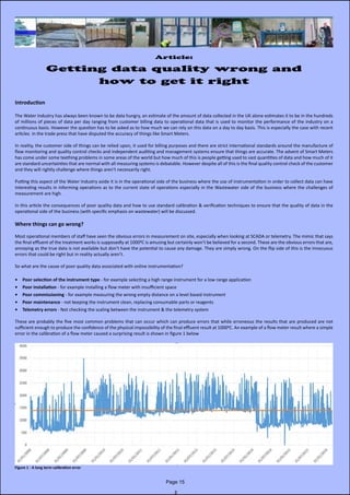 Article:
Getting data quality wrong and
how to get it right
Introduction
The Water Industry has always been known to be data hungry, an estimate of the amount of data collected in the UK alone estimates it to be in the hundreds
of millions of pieces of data per day ranging from customer billing data to operational data that is used to monitor the performance of the industry on a
continuous basis. However the question has to be asked as to how much we can rely on this data on a day to day basis. This is especially the case with recent
articles in the trade press that have disputed the accuracy of things like Smart Meters.
In reality, the customer side of things can be relied upon, it used for billing purposes and there are strict international standards around the manufacture of
flow monitoring and quality control checks and independent auditing and management systems ensure that things are accurate. The advent of Smart Meters
has come under some teething problems in some areas of the world but how much of this is people getting used to vast quantities of data and how much of it
are standard uncertainties that are normal with all measuring systems is debatable. However despite all of this is the final quality control check of the customer
and they will rightly challenge where things aren’t necessarily right.
Putting this aspect of the Water Industry aside it is in the operational side of the business where the use of instrumentation in order to collect data can have
interesting results in informing operations as to the current state of operations especially in the Wastewater side of the business where the challenges of
measurement are high.
In this article the consequences of poor quality data and how to use standard calibration & verification techniques to ensure that the quality of data in the
operational side of the business (with specific emphasis on wastewater) will be discussed.
Where things can go wrong?
Most operational members of staff have seen the obvious errors in measurement on site, especially when looking at SCADA or telemetry. The mimic that says
the final effluent of the treatment works is supposedly at 10000C is amusing but certainly won’t be believed for a second. These are the obvious errors that are,
annoying as the true data is not available but don’t have the potential to cause any damage. They are simply wrong. On the flip side of this is the innocuous
errors that could be right but in reality actually aren’t.
So what are the cause of poor quality data associated with online instrumentation?
•	 Poor selection of the instrument type - for example selecting a high range instrument for a low range application
•	 Poor installation - for example installing a flow meter with insufficient space
•	 Poor commissioning - for example measuring the wrong empty distance on a level based instrument
•	 Poor maintenance - not keeping the instrument clean, replacing consumable parts or reagents
•	 Telemetry errors - Not checking the scaling between the instrument & the telemetry system
These are probably the five most common problems that can occur which can produce errors that while erroneous the results that are produced are not
sufficient enough to produce the confidence of the physical impossibility of the final effluent result at 10000C. An example of a flow meter result where a simple
error in the calibration of a flow meter caused a surprising result is shown in figure 1 below
Figure 1 - A long term calibration error
Page 15
 