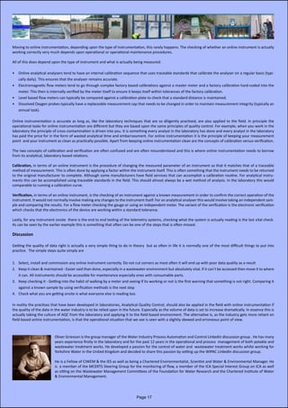 Moving to online instrumentation, depending upon the type of instrumentation, this rarely happens. The checking of whether an online instrument is actually
working correctly very much depends upon operational or operational maintenance procedures.
All of this does depend upon the type of instrument and what is actually being measured.
•	 Online analytical analysers tend to have an internal calibration sequence that uses traceable standards that calibrate the analyser on a regular basis (typi-
cally daily). This ensures that the analyser remains accurate.
•	 Electromagnetic flow meters tend to go through complex factory based calibrations against a master meter and a factory calibration hard-coded into the
meter. This then is internally verified by the meter itself to ensure it keeps itself within tolerances of the factory calibration.
•	 Level based flow meters can typically be compared against a calibration plate to check that a standard distance is maintained.
•	 Dissolved Oxygen probes typically have a replaceable measurement cap that needs to be changed in order to maintain measurement integrity (typically an
annual task).
Online instrumentation is accurate as long as, like the laboratory techniques that are so diligently practised, are also applied to the field. In principle the
operational tasks for online instrumentation are different but they are based upon the same principles of quality control. For example, when you work in the
laboratory the principle of cross-contamination is driven into you. It is something every analyst in the laboratory has done and every analyst in the laboratory
has paid the price for in the form of wasted analytical time and embarrassment. For online instrumentation it is the principle of keeping your measurement
point and your instrument as clean as practically possible. Apart from keeping online instrumentation clean are the concepts of calibration versus verification.
The two concepts of calibration and verification are often confused and are often misunderstood and this is where online instrumentation needs to borrow
from its analytical, laboratory based relations.
Calibration, in terms of an online instrument is the procedure of changing the measured parameter of an instrument so that it matches that of a traceable
method of measurement. This is often done by applying a factor within the instrument itself. This is often something that the instrument needs to be returned
to the original manufacturer to complete. Although some manufacturers have field services that can accomplish a calibration routine. For analytical instru-
ments this can be accomplished using traceable standards in the field. This should almost always be a wet method of analysis. In the laboratory this would
comparable to running a calibration curve.
Verification, in terms of an online instrument, is the checking of an instrument against a known measurement in order to confirm the correct operation of the
instrument. It would not normally involve making any changes to the instrument itself. For an analytical analyser this would involve taking an independent sam-
ple and comparing the results. For a flow meter checking the gauge or using an independent meter. The variant of the verification is the electronic verification
which checks that the electronics of the device are working within a standard tolerance.
Lastly, for any instrument onsite there is the end to end testing of the telemetry systems, checking what the system is actually reading is the last vital check.
As can be seen by the earlier example this is something that often can be one of the steps that is often missed.
Discussion
Getting the quality of data right is actually a very simple thing to do in theory but as often in life it is normally one of the most difficult things to put into
practice. The simple steps quite simply are
1.	 Select, install and commission any online instrument correctly. Do not cut corners as most often it will end up with poor data quality as a result
2.	 Keep it clean & maintained - Easier said than done, especially in a wastewater environment but absolutely vital. If it can’t be accessed then move it to where
it can. All instruments should be accessible for maintenance especially ones with consumable parts.
3.	 Keep checking it - Getting into the habit of walking by a meter and seeing if its working or not is the first warning that something is not right. Comparing it
against a known sample by using verification methods is the next step
4.	 Check what you are getting onsite is what everyone else is reading too.
In reality the practises that have been developed in laboratories, Analytical Quality Control, should also be applied in the field with online instrumentation if
the quality of the data in the water industry is to be relied upon in the future. Especially as the volume of data is set to increase dramatically. In essence this is
actually taking the culture of AQC from the laboratory and applying it to the field-based environment. The alternative is, as the industry gets more reliant on
field-based online instrumentation, is that the operational situation that we see is seen with a slightly skewed and erroneous point of view.
Oliver Grievson is the group manager of the Water Industry Process Automation and Control LinkedIn discussion group . He has many
years experience firstly in the laboratory and for the past 12 years in the operational and process management of both potable and
wastewater treatment works. He developed a passion for the control of water and wastewater treatment works whilst working for
Yorkshire Water in the United Kingdom and decided to share this passion by setting up the WIPAC LinkedIn discussion group.
He is a Fellow of CIWEM & the IES as well as being a Chartered Environmentalist, Scientist and Water & Environmental Manager. He
is a member of the MCERTS Steering Group for the monitoring of flow, a member of the ICA Special Interest Group on ICA as well
as sitting on the Wastewater Management Committees of the Foundation for Water Research and the Chartered Institute of Water
& Environmental Management.
Page 17
 