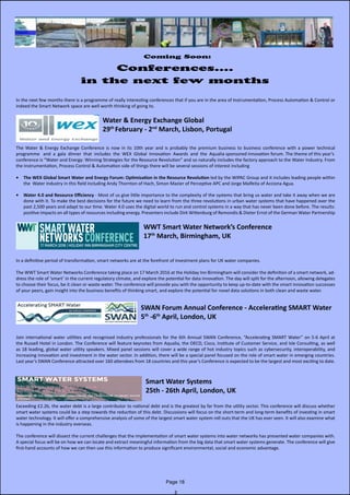 Coming Soon:
Conferences....
in the next few months
In the next few months there is a programme of really interesting conferences that if you are in the area of Instrumentation, Process Automation & Control or
indeed the Smart Network space are well worth thinking of going to.
Water & Energy Exchange Global
29th
February - 2nd
March, Lisbon, Portugal
The Water & Energy Exchange Conference is now in its 10th year and is probably the premium business to business conference with a power technical
programme and a gala dinner that includes the WEX Global Innovation Awards and the Aqualia sponsored innovation forum. The theme of this year’s
conference is “Water and Energy: Winning Strategies for the Resource Revolution” and so naturally includes the factory approach to the Water Industry. From
the Instrumentation, Process Control & Automation side of things there will be several sessions of interest including
•	 The WEX Global Smart Water and Energy Forum: Optimisation in the Resource Revolution led by the WIPAC Group and it includes leading people within
the Water Industry in this field including Andy Thornton of Hach, Simon Mazier of Perceptive APC and Jorge Malfeita of Acciona Agua.
•	 Water 4.0 and Resource Efficiency - Most of us give little importance to the complexity of the systems that bring us water and take it away when we are
done with it. To make the best decisions for the future we need to learn from the three revolutions in urban water systems that have happened over the
past 2,500 years and adapt to our time. Water 4.0 uses the digital world to run and control systems in a way that has never been done before. The results:
positive impacts on all types of resources including energy. Presenters include Dirk Wittenburg of Remondis & Dieter Ernst of the German Water Partnership
WWT Smart Water Network’s Conference
17th
March, Birmingham, UK
In a definitive period of transformation, smart networks are at the forefront of investment plans for UK water companies.
The WWT Smart Water Networks Conference taking place on 17 March 2016 at the Holiday Inn Birmingham will consider the definition of a smart network, ad-
dress the role of ‘smart’ in the current regulatory climate, and explore the potential for data innovation. The day will split for the afternoon, allowing delegates
to choose their focus, be it clean or waste water. The conference will provide you with the opportunity to keep up-to-date with the smart innovation successes
of your peers, gain insight into the business benefits of thinking smart, and explore the potential for novel data solutions in both clean and waste water.
SWAN Forum Annual Conference - Accelerating SMART Water
5th
-6th
April, London, UK
Join international water utilities and recognised industry professionals for the 6th Annual SWAN Conference, “Accelerating SMART Water” on 5-6 April at
the Russell Hotel in London. The Conference will feature keynotes from Aqualia, the OECD, Cisco, Institute of Customer Service, and Isle Consulting, as well
as 18 leading, global water utility speakers. Mixed panel sessions will cover a wide range of hot industry topics such as cybersecurity, interoperability, and
increasing innovation and investment in the water sector. In addition, there will be a special panel focused on the role of smart water in emerging countries.
Last year’s SWAN Conference attracted over 160 attendees from 18 countries and this year’s Conference is expected to be the largest and most exciting to date.
Smart Water Systems
25th - 26th April, London, UK
Exceeding £2.2b, the water debt is a large contributor to national debt and is the greatest by far from the utility sector. This conference will discuss whether
smart water systems could be a step towards the reduction of this debt. Discussions will focus on the short-term and long-term benefits of investing in smart
water technology. It will offer a comprehensive analysis of some of the largest smart water system roll outs that the UK has ever seen. It will also examine what
is happening in the industry overseas.
The conference will dissect the current challenges that the implementation of smart water systems into water networks has presented water companies with.
A special focus will be on how we can locate and extract meaningful information from the big data that smart water systems generate. The conference will give
first-hand accounts of how we can then use this information to produce significant environmental, social and economic advantage.
Page 18
 