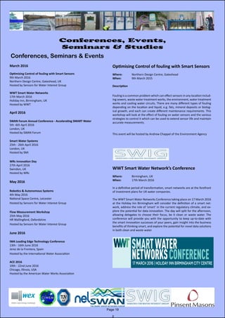 March 2016
Optimising Control of fouling with Smart Sensors
9th March 2016
Northern Design Centre, Gateshead, UK
Hosted by Sensors for Water Interest Group
WWT Smart Water Networks
17th March 2016
Holiday Inn, Birmingham, UK
Hosted by WWT
April 2016
SWAN Forum Annual Conference - Accelerating SMART Water
5th -6th April 2016
London, UK
Hosted by SWAN Forum
Smart Water Systems
25th - 26th April 2016
London, UK
Hosted by SMI
WRc Innovation Day
27th April 2016
Swindon, UK
Hosted by WRc
May 2016
Robotics & Autonomous Systems
4th May 2016
National Space Centre, Leicester
Hosted by Sensors for Water Interest Group
Flow Measurement Workshop
25th May 2016
HR Wallingford, Oxfordshire
Hosted by Sensors for Water Interest Group
June 2016
IWA Leading Edge Technology Conference
13th - 16th June 2016
Jerez de la Frontera, Spain
Hosted by the International Water Association
ACE 2016
19th - 22nd June 2016
Chicago, Illinois, USA
Hosted by the American Water Works Association
Page 19
Conferences, Events,
Seminars & Studies
Conferences, Seminars & Events
Optimising Control of fouling with Smart Sensors
Where: 	 Northern Design Centre, Gateshead
When: 		 9th March 2015
Description
Fouling is a common problem which can effect sensors in any location includ-
ing sewers, waste water treatment works, the environment, water treatment
works and cooling water circuits. There are many different types of fouling
depending on the location and liquid, e.g. fats, mineral deposits or biolog-
ical growth, and each can create different maintenance requirements. This
workshop will look at the effect of fouling on water sensors and the various
strategies to control it which can be used to extend sensor life and maintain
accurate measurements.
This event will be hosted by Andrew Chappel of the Environment Agency
WWT Smart Water Network’s Conference
Where: 	 Birmingham, UK
When: 		 17th March 2016
In a definitive period of transformation, smart networks are at the forefront
of investment plans for UK water companies.
The WWT Smart Water Networks Conference taking place on 17 March 2016
at the Holiday Inn Birmingham will consider the definition of a smart net-
work, address the role of ‘smart’ in the current regulatory climate, and ex-
plore the potential for data innovation. The day will split for the afternoon,
allowing delegates to choose their focus, be it clean or waste water. The
conference will provide you with the opportunity to keep up-to-date with
the smart innovation successes of your peers, gain insight into the business
benefits of thinking smart, and explore the potential for novel data solutions
in both clean and waste water.
 