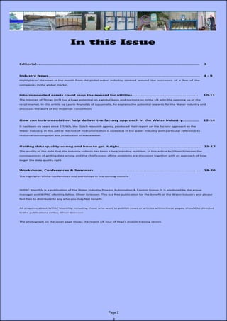Page 2
In this Issue
	 Editorial..............................................................................................................................	3
	 Industry News.....................................................................................................................	 4 - 9		
	 Highlights of the news of the month from the global water industry centred around the successes of a few of the
	 companies in the global market.
	 Interconnected assets could reap the reward for utilities................................................... 10-11
	 The Internet of Things (IoT) has a huge potential on a global basis and no more so in the UK with the opening up of the
	 retail market. In this article by Laurie Reynolds of Aquamatix, he explains the potential rewards for the Water Industry and
	 discusses the work of the Hypercat Consortium
	
	 How can instrumentation help deliver the factory approach in the Water Industry............. 12-14	
	 It has been six years since STOWA, the Dutch research agency, produced their report on the factory approach to the
	 Water Industry. In this article the role of instrumentation is looked at in the water industry with particular reference to
	 resource consumption and production in wastewater.
	 Getting data quality wrong and how to get it right............................................................... 15-17
	 The quality of the data that the industry collects has been a long standing problem. In this article by Oliver Grievson the
	 consequences of getting data wrong and the chief causes of the problems are discussed together with an approach of how
	 to get the data quality right
	
	 Workshops, Conferences & Seminars................................................................................... 18-20	
	 The highlights of the conferences and workshops in the coming months
	
	 WIPAC Monthly is a publication of the Water Industry Process Automation & Control Group. It is produced by the group 		
	 manager and WIPAC Monthly Editor, Oliver Grievson. This is a free publication for the benefit of the Water Industry and please 		
	 feel free to distribute to any who you may feel benefit.
	 All enquires about WIPAC Monthly, including those who want to publish news or articles within these pages, should be directed 	
	 to the publications editor, Oliver Grievson
	 The photograph on the cover page shows the recent UK tour of Vega’s mobile training centre.
 