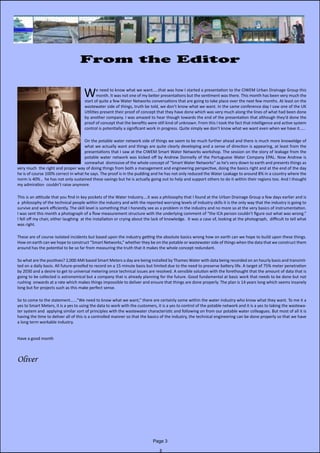 Page 3
From the Editor
					
We need to know what we want.....that was how I started a presentation to the CIWEM Urban Drainage Group this
month. It was not one of my better presentations but the sentiment was there. This month has been very much the
start of quite a few Water Networks conversations that are going to take place over the next few months. At least on the
wastewater side of things, truth be told, we don’t know what we want. In the same conference day I saw one of the UK
Utilities present their proof of concept that they have done which was very much along the lines of what had been done
by another company. I was amazed to hear though towards the end of the presentation that although they’d done the
proof of concept that the benefits were still kind of unknown. From this I took the fact that intelligence and active system
control is potentially a significant work in progress. Quite simply we don’t know what we want even when we have it.....
On the potable water network side of things we seem to be much further ahead and there is much more knoweldge of
what we actually want and things are quite clearly developing and a sense of direction is appearing, at least from the
presentations that I saw at the CIWEM Smart Water Networks workshop. The session on the story of leakage from the
potable water network was kicked off by Andrew Donnelly of the Portuguese Water Company EPAL. Now Andrew is
somewhat dismissive of the whole concept of “Smart Water Networks” as he’s very down to earth and presents things as
very much the right and proper way of doing things from both a management and engineering perspective, doing the basics right and at the end of the day
he is of course 100% correct in what he says. The proof is in the pudding and he has not only reduced the Water Leakage to around 8% in a country where the
norm is 40% , he has not only sustained these savings but he is actually going out to help and support others to do it within their regions too. And I thought
my admiration couldn’t raise anymore.
This is an attitude that you find in key pockets of the Water Industry....it was a philosophy that I found at the Urban Drainage Group a few days earlier and is
a philosophy of the technical people within the industry and with the reported worrying levels of industry skills it is the only way that the industry is going to
survive and work efficiently. The skill level is something that I honestly see as a problem in the industry and no more so at the very basics of instrumentation.
I was sent this month a photograph of a flow measurement structure with the underlying comment of “the ICA person couldn’t figure out what was wrong.”
I fell off my chair, either laughing at the installation or crying about the lack of knowledge. It was a case of, looking at the photograph, difficult to tell what
was right.
These are of course isolated incidents but based upon the industry getting the absolute basics wrong how on earth can we hope to build upon these things.
How on earth can we hope to construct “Smart Networks,” whether they be on the potable or wastewater side of things when the data that we construct them
around has the potential to be so far from measuring the truth that it makes the whole concept redundant.
So what are the positives? 2,000 AMI based Smart Meters a day are being installed by Thames Water with data being recorded on an hourly basis and transmit-
ted on a daily basis. All future-proofed to record on a 15 minute basis but limited due to the need to preserve battery life. A target of 75% meter penetration
by 2030 and a desire to get to universal metering once technical issues are resolved. A sensible solution with the forethought that the amount of data that is
going to be collected is astronomical but a company that is already planning for the future. Good fundamental at basic work that needs to be done but not
rushing onwards at a rate which makes things impossible to deliver and ensure that things are done properly. The plan is 14 years long which seems insanely
long but for projects such as this make perfect sense.
So to come to the statement......”We need to know what we want,” there are certainly some within the water industry who know what they want. To me it a
yes to Smart Meters, it is a yes to using the data to work with the customers, it is a yes to control of the potable network and it is a yes to taking the wastewa-
ter system and applying similar sort of principles with the wastewater characteristic and following on from our potable water colleagues. But most of all it is
having the time to deliver all of this is a controlled manner so that the basics of the industry, the technical engineering can be done properly so that we have
a long term workable industry.
Have a good month
Oliver
 