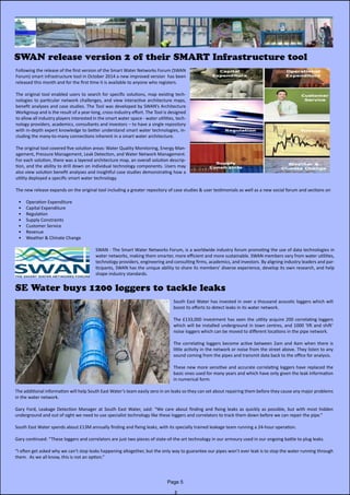 SWAN release version 2 of their SMART Infrastructure tool
Following the release of the first version of the Smart Water Networks Forum (SWAN
Forum) smart infrastructure tool in October 2014 a new improved version has been
released this month and for the first time it is available to anyone who registers.
The original tool enabled users to search for specific solutions, map existing tech-
nologies to particular network challenges, and view interactive architecture maps,
benefit analyses and case studies. The Tool was developed by SWAN’s Architecture
Workgroup and is the result of a year-long, cross-industry effort. The Tool is designed
to allow all industry players interested in the smart water space - water utilities, tech-
nology providers, academics, consultants and investors – to have a single repository
with in-depth expert knowledge to better understand smart water technologies, in-
cluding the many-to-many connections inherent in a smart water architecture.
The original tool covered five solution areas: Water Quality Monitoring, Energy Man-
agement, Pressure Management, Leak Detection, and Water Network Management.
For each solution, there was a layered architecture map, an overall solution descrip-
tion, and the ability to drill down on individual technology components. Users may
also view solution benefit analyses and insightful case studies demonstrating how a
utility deployed a specific smart water technology.
The new release expands on the original tool including a greater repository of case studies & user testimonials as well as a new social forum and sections on
•	 Operation Expenditure
•	 Capital Expenditure
•	 Regulation
•	 Supply Constraints
•	 Customer Service
•	 Revenue
•	 Weather & Climate Change
SWAN - The Smart Water Networks Forum, is a worldwide industry forum promoting the use of data technologies in
water networks, making them smarter, more efficient and more sustainable. SWAN members vary from water utilities,
technology providers, engineering and consulting firms, academics, and investors. By aligning industry leaders and par-
ticipants, SWAN has the unique ability to share its members’ diverse experience, develop its own research, and help
shape industry standards.
Page 5
SE Water buys 1200 loggers to tackle leaks
South East Water has invested in over a thousand acoustic loggers which will
boost its efforts to detect leaks in its water network.
The £133,000 investment has seen the utility acquire 200 correlating loggers
which will be installed underground in town centres, and 1000 ‘lift and shift’
noise loggers which can be moved to different locations in the pipe network.
The correlating loggers become active between 2am and 4am when there is
little activity in the network or noise from the street above. They listen to any
sound coming from the pipes and transmit data back to the office for analysis.
These new more sensitive and accurate correlating loggers have replaced the
basic ones used for many years and which have only given the leak information
in numerical form.
The additional information will help South East Water’s team easily zero in on leaks so they can set about repairing them before they cause any major problems
in the water network.
Gary Ford, Leakage Detection Manager at South East Water, said: “We care about finding and fixing leaks as quickly as possible, but with most hidden
underground and out of sight we need to use specialist technology like these loggers and correlators to track them down before we can repair the pipe.”
South East Water spends about £13M annually finding and fixing leaks, with its specially trained leakage team running a 24-hour operation.
Gary continued: “These loggers and correlators are just two pieces of state-of-the-art technology in our armoury used in our ongoing battle to plug leaks.
“I often get asked why we can’t stop leaks happening altogether, but the only way to guarantee our pipes won’t ever leak is to stop the water running through
them. As we all know, this is not an option.”
 