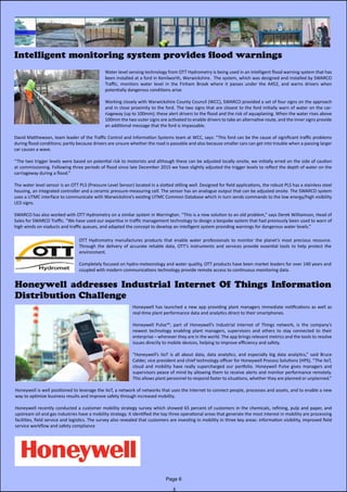Honeywell addresses Industrial Internet Of Things Information
Distribution Challenge
Water level sensing technology from OTT Hydrometry is being used in an intelligent flood warning system that has
been installed at a ford in Kenilworth, Warwickshire. The system, which was designed and installed by SWARCO
Traffic, monitors water level in the Finham Brook where it passes under the A452, and warns drivers when
potentially dangerous conditions arise.
Working closely with Warwickshire County Council (WCC), SWARCO provided a set of four signs on the approach
and in close proximity to the ford. The two signs that are closest to the ford initially warn of water on the car-
riageway (up to 100mm); these alert drivers to the flood and the risk of aquaplaning. When the water rises above
100mm the two outer signs are activated to enable drivers to take an alternative route, and the inner signs provide
an additional message that the ford is impassable.
David Matthewson, team leader of the Traffic Control and Information Systems team at WCC, says: “This ford can be the cause of significant traffic problems
during flood conditions; partly because drivers are unsure whether the road is passable and also because smaller cars can get into trouble when a passing larger
car causes a wave.
“The two trigger levels were based on potential risk to motorists and although these can be adjusted locally onsite, we initially erred on the side of caution
at commissioning. Following three periods of flood since late December 2015 we have slightly adjusted the trigger levels to reflect the depth of water on the
carriageway during a flood.”
The water level sensor is an OTT PLS (Pressure Level Sensor) located in a slotted stilling well. Designed for field applications, the robust PLS has a stainless steel
housing, an integrated controller and a ceramic pressure-measuring cell. The sensor has an analogue output that can be adjusted onsite. The SWARCO system
uses a UTMC interface to communicate with Warwickshire’s existing UTMC Common Database which in turn sends commands to the low energy/high visibility
LED signs.
SWARCO has also worked with OTT Hydrometry on a similar system in Warrington. “This is a new solution to an old problem,” says Derek Williamson, Head of
Sales for SWARCO Traffic. “We have used our expertise in traffic management technology to design a bespoke system that had previously been used to warn of
high winds on viaducts and traffic queues, and adapted the concept to develop an intelligent system providing warnings for dangerous water levels.”
Intelligent monitoring system provides flood warnings
OTT Hydrometry manufactures products that enable water professionals to monitor the planet’s most precious resource.
Through the delivery of accurate reliable data, OTT’s instruments and services provide essential tools to help protect the
environment.
Completely focused on hydro-meteorology and water quality, OTT products have been market leaders for over 140 years and
coupled with modern communications technology provide remote access to continuous monitoring data.
Honeywell has launched a new app providing plant managers immediate notifications as well as
real-time plant performance data and analytics direct to their smartphones.
Honeywell Pulse™, part of Honeywell’s Industrial Internet of Things network, is the company’s
newest technology enabling plant managers, supervisors and others to stay connected to their
enterprise – wherever they are in the world. The app brings relevant metrics and the tools to resolve
issues directly to mobile devices, helping to improve efficiency and safety.
“Honeywell’s IIoT is all about data, data analytics, and especially big data analytics,” said Bruce
Calder, vice president and chief technology officer for Honeywell Process Solutions (HPS). “The IIoT,
cloud and mobility have really supercharged our portfolio. Honeywell Pulse gives managers and
supervisors peace of mind by allowing them to receive alerts and monitor performance remotely.
This allows plant personnel to respond faster to situations, whether they are planned or unplanned.”
Honeywell is well positioned to leverage the IIoT, a network of networks that uses the Internet to connect people, processes and assets, and to enable a new
way to optimize business results and improve safety through increased mobility.
Honeywell recently conducted a customer mobility strategy survey which showed 65 percent of customers in the chemicals, refining, pulp and paper, and
upstream oil and gas industries have a mobility strategy. It identified the top three operational areas that generate the most interest in mobility are processing
facilities, field service and logistics. The survey also revealed that customers are investing in mobility in three key areas: information visibility, improved field
service workflow and safety compliance
Page 6
 