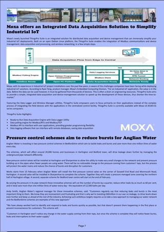 Moxa offers an Integrated Data Acquisition Solution to Simplify
Industrial IoT
Pressure control schemes aim to reduce bursts for Anglian Water
Moxa’s newly launched ThingsPro Suite is an integrated solution for distributed data acquisition and device management that can immensely simplify your
Industrial IoT deployments. Built on an open Debian Linux platform, the ThingsPro Suite enables the integration of Modbus communications and device
management, data acquisition and processing, and wireless networking, in a few simple steps.
Moxa, with its experience in Industrial IoT project installations over the past few years, is aware of the challenges companies have been facing while deploying
Industrial IoT solutions. According to Ryan Teng, product manager, Moxa’s Embedded Computing Division, “For an Industrial IoT application, the value is in the
data. Before the data can be used however, it must be gathered from thousands of devices. This is often a drain on engineering resources. ThingsPro Suite aims
to provide a simple, integrated data-acquisition and device-management solution to speed up the development of these devices, thus shorten the time-to-
market.”
Featuring the Data Logger and Wireless Manager utilities, ThingsPro Suite empowers users to focus primarily on their applications instead of the complex
process of integrating the field devices with the applications in the centralized control facility. ThingsPro Suite is currently available with Moxa UC-8100-CG
series computers.
ThingsPro Suite Highlights:
•	 Ready-to-Run Data Acquisition Engine with Data-Logger Utility
•	 Data polling engine for Modbus/RTU and Modbus/TCP
•	 Modbus API to interface with user applications, providing greater programming flexibility
•	 Data logging software that can interface with remote databases, easing data acquisition
Anglian Water is investing in two pressure control schemes in Bedfordshire which aim to tackle leaks and bursts and save more than one million litres of water
every day.
The schemes, which will affect around 20,000 homes and businesses in Harlington and Bedford town, will drive leakage down further by managing the
underground pipe network differently.
New pressure control valves will be installed at Harlington and Sharpenhoe to allow the utility to make very small changes to the network and prevent pressure
building up in the pipes when fewer people are using water. There will be no noticeable change to the pressure coming from customers’ taps, but the process
will protect the water mains and reduce the chance of bursts and disruption for customers.
Works starts from 15 February when Anglian Water will install the first pressure control valve on the corner of Goswell End Road and Monmouth Road,
Harlington. A second valve will be installed in Sharpenhoe to complete the scheme. Together they will create a pressure managed zone covering the northern
half of Harlington village. A second, separate scheme for Bedford town centre will start at the end of February.
By varying the pressure in its pipe network these innovative schemes will cut the number of bursts by a quarter, reduce other leaks by as much as 60 per cent,
and in total save more than one million litres of water every day - the equivalent of 12,500 baths per day.
Andy Smith, Anglian Water’s regional manager for these innovative schemes, said: “Customers regularly say that reducing leaks and bursts is the most
important thing to them. We know they are inconvenient and frustrating and that is why we’re investing £60million in our war on leakage, to drive levels down
even further and keep us ahead of the rest of the industry. Achieving such ambitious targets requires us to take a new approach to managing our water network
and the Bedfordshire schemes are examples of this new approach.”
“We have always worked hard to identify and respond to leaks and bursts quickly as possible, but that doesn’t prevent them happening in the first place or
prevent inconvenience for customers. This scheme will.
“Customers in Harlington won’t notice any change in the water supply coming from their taps, but once the scheme is complete they will notice fewer bursts,
leaks and interruptions to their water supply.”
Page 7
 
