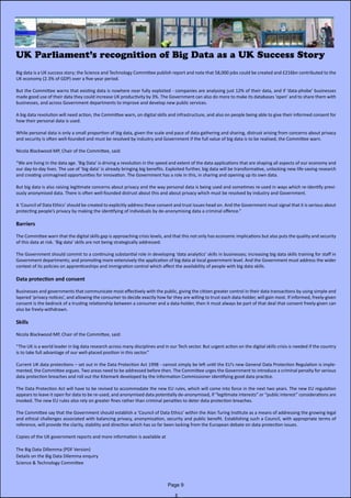 Big data is a UK success story; the Science and Technology Committee publish report and note that 58,000 jobs could be created and £216bn contributed to the
UK economy (2.3% of GDP) over a five-year period.
But the Committee warns that existing data is nowhere near fully exploited - companies are analysing just 12% of their data, and if ‘data-phobe’ businesses
made good use of their data they could increase UK productivity by 3%. The Government can also do more to make its databases ‘open’ and to share them with
businesses, and across Government departments to improve and develop new public services.
A big data revolution will need action, the Committee warn, on digital skills and infrastructure, and also on people being able to give their informed consent for
how their personal data is used.
While personal data is only a small proportion of big data, given the scale and pace of data gathering and sharing, distrust arising from concerns about privacy
and security is often well-founded and must be resolved by industry and Government if the full value of big data is to be realised, the Committee warn.
Nicola Blackwood MP, Chair of the Committee, said:
“We are living in the data age. ‘Big Data’ is driving a revolution in the speed and extent of the data applications that are shaping all aspects of our economy and
our day-to-day lives. The use of ‘big data’ is already bringing big benefits. Exploited further, big data will be transformative, unlocking new life-saving research
and creating unimagined opportunities for innovation. The Government has a role in this, in sharing and opening up its own data.
But big data is also raising legitimate concerns about privacy and the way personal data is being used and sometimes re-used in ways which re-identify previ-
ously anonymised data. There is often well-founded distrust about this and about privacy which must be resolved by industry and Government.
A ‘Council of Data Ethics’ should be created to explicitly address these consent and trust issues head on. And the Government must signal that it is serious about
protecting people’s privacy by making the identifying of individuals by de-anonymising data a criminal offence.”
Barriers
The Committee warn that the digital skills gap is approaching crisis levels, and that this not only has economic implications but also puts the quality and security
of this data at risk. ‘Big data’ skills are not being strategically addressed.
The Government should commit to a continuing substantial role in developing ‘data analytics’ skills in businesses; increasing big data skills training for staff in
Government departments; and promoting more extensively the application of big data at local government level. And the Government must address the wider
context of its policies on apprenticeships and immigration control which affect the availability of people with big data skills.
Data protection and consent
Businesses and governments that communicate most effectively with the public, giving the citizen greater control in their data transactions by using simple and
layered ‘privacy notices’, and allowing the consumer to decide exactly how far they are willing to trust each data-holder, will gain most. If informed, freely-given
consent is the bedrock of a trusting relationship between a consumer and a data-holder, then it must always be part of that deal that consent freely-given can
also be freely-withdrawn.
Skills
Nicola Blackwood MP, Chair of the Committee, said:
“The UK is a world leader in big data research across many disciplines and in our Tech sector. But urgent action on the digital skills crisis is needed if the country
is to take full advantage of our well-placed position in this sector.”
Current UK data protections – set out in the Data Protection Act 1998 - cannot simply be left until the EU’s new General Data Protection Regulation is imple-
mented, the Committee argues. Two areas need to be addressed before then. The Committee urges the Government to introduce a criminal penalty for serious
data protection breaches and roll out the Kitemark developed by the Information Commissioner identifying good data practice.
The Data Protection Act will have to be revised to accommodate the new EU rules, which will come into force in the next two years. The new EU regulation
appears to leave it open for data to be re-used, and anonymised data potentially de-anonymised, if “legitimate interests” or “public interest” considerations are
invoked. The new EU rules also rely on greater fines rather than criminal penalties to deter data protection breaches.
The Committee say that the Government should establish a ‘Council of Data Ethics’ within the Alan Turing Institute as a means of addressing the growing legal
and ethical challenges associated with balancing privacy, anonymisation, security and public benefit. Establishing such a Council, with appropriate terms of
reference, will provide the clarity, stability and direction which has so far been lacking from the European debate on data protection issues.
Copies of the UK government reports and more information is available at
The Big Data Dillemma (PDF Version)
Details on the Big Data Dilemma enquiry
Science & Technology Committee
UK Parliament’s recognition of Big Data as a UK Success Story
Page 9
 