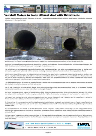 Vauxhall Motors in trade effluent deal with Detectronic
Flood and pollution prevention specialist Detectronic has secured a maintenance contract with Vauxhall Motors to deliver ongoing trade effluent monitoring
at the company’s Ellesmere Port plant.
Detectronic first supplied trade effluent monitoring equipment for Ellesmere Port 20 years ago, but has recently extended its relationship after supplying two
MSFM Lite Ultrasonic level monitors for stormwater monitoring to the plant last summer.
Phill Tuxford, sales and technical support engineer for Detectronic, said that he discussed with John Kenny, mechanical planning engineer for Vauxhall moni-
tors, how the supplier could further help with the company’s monitoring, analysis and delivery of accurate results for the company’s trade effluent.
“John hired one of our MSFM monitors for an 8 week period to verify exactly what type of results it could provide and after just two weeks, he decided to buy
the unit outright,” said Tuxford. “We now have three maintenance contracts for each of the three units and we also screen the data from those monitors on a
daily basis on behalf of Vauxhall. Our dedicated data centre team is able to inform John immediately if there are any oddities in the data that comes through
enabling him to deal quickly and efficiently with any issues before they even arise.
“The latest trade effluent unit we installed has also been set up on a separate login so that the representative from our respective water company can see the
data directly for himself which is of great benefit for both parties.
“We are now in the process of setting up some bespoke alarms and a monthly export of data (with daily consumption totals) for the same water company
representative, to provide even more robust trade effluent monitoring for the plant.”
John Kenny, mechanical planning engineer for Vauxhall Motors added: “Detectronic were recommended to me and from our initial work with Phill and the
team last year to this latest project, I have been very impressed with their highly professional, step-by-step approach to all aspects of our requirements.
“We’re a very busy plant and we rely on Detectronic’s daily verification data to sense check exactly what’s happening with our trade effluent – I can rely on
them to report even the slightest anomalies so we can address any issues before they even arise.
“At the same time, the monitors are important financially because they enable the water company to work out exact volumes of water in and effluent, they
can then charge us accordingly. Having such accurate data is very useful because we can verify ourselves that we are being charged for the right amount, no
more and no less.”
“Our environmental team also depends on the data the monitors provide. Compliance is a key factor in our industry – we must comply with numerous
discharge limits to ensure we are not breaching too much effluent so having the monitors and data they deliver enables us to keep an extremely close eye on
our trade effluent.”
Concludes Tuxford: “By working in partnership with John and his team, we have implemented a highly effective trade effluent monitoring system. As such,
we’re focused on enabling companies just like Vauxhall Motors to manage their water consumption and wastewater disposal more efficiently with the aim of
saving them money.”
Two of Detectronic’s MSFM sensors monitoring the storm overflows from the plant Two of Detectronic’s MSFM sensors monitoring the storm overflows from the plant
Page 10
 