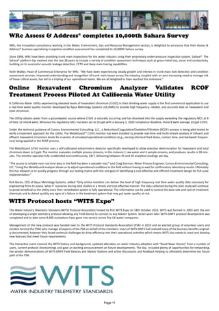 WRc Assess & Address®
completes 10,000th Sahara Survey
WRc, the innovation consultancy working in the Water, Environment, Gas and Resource Management sectors, is delighted to announce that their Assess &
Address® business specialising in pipeline condition assessment has completed its 10,000th Sahara survey.
Since 1998, WRc have been providing trunk main inspections for the water industry using their proprietary under-pressure inspection system, Sahara®. The
Sahara® platform has evolved over the last 18 years to include a variety of condition assessment techniques such as gross metal loss, sonar and conductivity,
building on its successful acoustic leakage detection, CCTV and deep main tracing capabilities.
Keith Walker, Head of Commercial Enterprise for WRc: “We have been experiencing steady growth and interest in trunk main leak detection and condition
assessment services. Improved understanding and recognition of trunk main losses across the industry, coupled with an ever increasing need to manage risk
of these critical assets, has led to a tripling of our operational teams. We are all delighted to have reached this milestone.”
Online Hexavalent Chromium Analyzer Validates RCOF
Treatment Process Piloted At California Water Utility
A California Water Utility experiencing elevated levels of hexavalent chromium [Cr(VI)] in their drinking water supply is the first commercial application to use
a real-time water quality monitor developed by Aqua Metrology Systems Ltd (AMS) to provide high frequency, reliable, and accurate data on hexavalent and
total chromium.
The Utility obtains water from a groundwater source where Cr(VI) is naturally occurring and has dissolved into the supply exceeding the regulatory MCL at 8
of their 12 inland wells. Whereas the regulatory MCL has been set at 10 ppb with a January 1, 2020 compliance deadline, these 8 wells average 13 ppb Cr(VI).
Under the technical guidance of Corona Environmental Consulting, LLC., a Reduction/Coagulation/Oxidation/Filtration (RCOF) process is being pilot tested to
verify a treatment approach for the Utility. The MetalGuard™ Cr(VI) monitor has been installed to provide real-time and multi-stream analysis of influent and
effluent hexavalent chromium levels for a variety of simulated operational conditions (e.g., varying chemical feed doses, contact time, and backwash frequen-
cies) being applied to the RCOF process.
The MetalGuard Cr(VI) monitor uses a self-calibrated voltammetric detector specifically developed to allow selective determination for hexavalent and total
chromium down to 1 ppb. The monitor evaluates multiple process streams, in this instance 1 raw water and 4 sample streams, and produces results in 30 min-
utes. The monitor operates fully unattended and continuously, 24/7, delivering between 45 and 50 analytical readings per day.
“The access to reliable near real time data in the field has been a valuable tool,” said Craig Gorman, Water Process Engineer, Corona Environmental Consulting,
LLC. “Using the MetalGuard analyzer allows us to adjust operational conditions in the field without having to wait for confirmatory laboratory results. Ultimately
this has allowed us to quickly progress through our testing matrix with the end goal of identifying a cost-effective and efficient treatment design for full-scale
implementation.”
Rick Bacon, CEO of Aqua Metrology Systems, added “Only online monitors can deliver the level of high frequency real time water quality data necessary for
engineering firms to assess ‘what if’ scenarios during pilot studies in a timely and cost-effective manner. The data collected during the pilot study will continue
to prove beneficial to the Utility once their remediation system is fully operational. The information can be used to control the dose rate and cost of treatment
chemicals and to detect quickly any signs of a failure in the treatment system that may put water quality at risk.
WITS Protocol hosts “WITS Expo”
The Water Industry Telemetry Standard (WITS) Protocol Association hosted its first WITS Expo on 18th October 2016. WITS was formed in 2003 with the aim
of developing a single telemetry protocol allowing any Field Device to connect to any Master System. Seven years later WITS-DNP3 protocol development was
completed and to date some 8,400 outstations have gone into service across five UK water companies.
Management of the new protocol was handed over to the WITS Protocol Standards Association (PSA) in 2010 and an elected group of volunteer users and
vendors formed the PSAC who manage all aspects of the PSA on behalf of the members. Users of WITS-DNP3 had realised many of the business benefits original-
ly documented, however they faced continual challenges to drive efficiency into their operational activities which means WITS also needs to react and develop
new features that meet future requirements.
The interactive event covered the WITS history and background, updated attendees on water industry adoption with “Good News Stories” from a number of
users, current protocol shortcomings and gave an exciting announcement on future developments. The day included plenty of opportunities for networking,
live vendor demonstrations of WITS-DNP3 Field Devices and Master Stations and active discussions and feedback helping to ultimately determine the future
path of the PSA.
Page 11
 