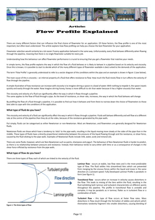 Article:
Flow Profile Explained
There are many different factors that can influence the final choice of flowmeter for an application. Of these factors, the flow profile is one of the most
important, but often least understood. This article explains how flow profiling can help you choose the best flowmeter for your application.
Flowmeter selection would certainly be a lot easier if every application behaved in the same way. Unfortunately, every fluid behaves differently when flowing
through the pipeline, meaning that there is no single flowmeter suitable for every job.
Understanding how this behaviour can affect flowmeter performance is crucial to ensuring that you get a flowmeter that matches your needs.
In simple terms, the flow profile explains the way in which the flow of a fluid behaves or is likely to behave in a pipeline based on its velocity and viscosity.
Once this is known, it is possible to start to decide which of the many different types of flowmeter available is best suited to the demands of the application.
The term ‘Flow Profile’ is generally understood to refer to a vector diagram of the conditions within the pipe and an example is shown in figure 1 (see below).
The main cause of this is viscosity – an internal property of a fluid that offers resistance to flow. How much the fluid resists flow in turn affects the velocity of
flow through the pipeline.
A simple illustration of how resistance can increase with viscosity is to imagine stirring a spoon in a bowl of water. With nothing to impede it, the spoon travels
quickly and easily through the water. Now imagine stirring honey, honey is more difficult to stir than water because it has a higher viscosity than water.
The viscosity and velocity of a fluid can significantly affect the way in which it flows through a pipeline.
The same applies to the flow of fluid through a pipe. As the level of resistance, or shear rate, increases, the way in which the fluid behaves will change.
By profiling the flow of a fluid through a pipeline, it is possible to find out how it behaves and from there to narrow down the choice of flowmeters to those
best able to cope with the conditions of the application.
What type of fluid do you have?
The viscosity and velocity of a fluid can significantly affect the way in which it flows through a pipeline. Fluids will behave differently and will flow at a different
rate at the centre of the pipeline than they do at the sides, because of the resistance generated by the pipe walls.
Put simply, fluids can be categorised as either Newtonian or non-Newtonian. Most are Newtonian, and flowmeters are generally designed for Newtonian
fluids.
Newtonian fluids are those which have a tendency to ‘stick’ to the pipe walls, resulting in the liquid moving more slowly at the sides of the pipe than in the
middle. These types of fluids have a directly proportional relationship between the pressure of the liquid flowing through and the resistance, or shear force,
caused by the fluid sticking to the pipe walls. Examples of Newtonian fluids include milk, water, acids and mineral oils.
There are some fluids, however, which are Non-Newtonian such as paints, shampoos and yogurt. The behaviour of Non-Newtonian fluids is harder to predict,
as there is no relationship between pressure and resistance. Instead, their behaviour tends to vary either with time or as a consequence of changes in the
shear force inflicted by resistance from the pipe walls.
What type of flow do you have?
There are three types of flow, each of which are linked to the velocity of the fluid.
Laminar flow - occurs at stable, low flow rates and is the most predictable
type of flow. The fluid settles into streamlined tiers which are prevented
from merging by the viscous forces within the liquid and move in the same
direction at a constant speed. Fully Developed Laminar Profile is parabolic in
form (see figure 1).
Transitional flow - occurs when an increase in velocity causes distortions in
the flow. This leads to mixing of the tiers within the fluid, resulting in the
fluid exhibiting both laminar and turbulent characteristics at different points
throughout the pipeline. The profile in transitional flow is unstable and
complex, it may be parabolic as in laminar, flatter as in turbulent flow or a
combination of both.
Turbulent flow – this type of flow occurs at faster flow rates. Mass
distortions in flow result through the formation of eddies and whorls which
themselves randomly fragment into smaller distortions, causing blending of
Figure 1: The three types of flow
Page 12
 