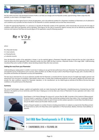 the tiers within the fluid. Fully Developed Turbulent Profile is not fixed, but changes with the Reynolds number, approximating a flatter shape than the
parabolic, as also shown in the diagram below.
Turbulent flow is the flow regime found in almost all applications, and is the preferred condition for a flowmeter installation as flowmeters are all calibrated in
such conditions and it provides the best situation for the flowmeter to achieve repeatable and accurate flow measurements.
To select the appropriate flowmeter, it is necessary to calculate the Reynolds numbers of the application, which should take into account the full range of
conditions under which the flowmeter will be operating. These figures are the ratio of momentum against viscosity and can be obtained by calculating the
minimum and maximum fluid flow and viscosity figures of the application using the following equation:
		Re = V D ρ
			
where:
Re is Reynolds Number
V is mean velocity
ρ is flowing Density
µ is absolute viscosity
Once the Reynolds number of the application is known, it can be matched against a flowmeter’s Reynolds range to help pick the one that is best able to
meet the demands of the application. With a Reynolds number less than 2,000, the flow is laminar, a Reynolds number in the range 2,000 – 4,000 denoting
transitional flow and a number of 4,000 or above denoting turbulent flow, (the most common).
Getting the most from your flowmeter
Understanding your piping system is another crucial step in making sure you get the best performance from your flowmeter. The positioning of joints, elbows
and potential sources of disturbance such as pumps, valves and filters can all affect the way in which a fluid flows through the pipe, with a resultant effect on
the profile and therefore the flowmeter accuracy and repeatability.
The best way to eliminate this is to ensure wherever possible that the flowmeter is situated with the requisite amount of straight pipe lengths upstream and
downstream from the point of installation. Alternatively, where space is limited, flow conditioning equipment can be used to regulate the fluid stream and
provide the ideal conditions required for flowmeter operation, or the manufacturer can be asked to give an estimate of the effect of the less than ideal
conditions on the performance of the flowmeter.
Summary
The array of technologies, designs, suppliers and application needs can make choosing the right flowmeter a bewildering process. Knowing how your fluid
behaves in the pipeline can be an extremely useful first step in helping you to narrow down your choice of flowmeters for your application and make a more
informed choice.
μ
David Bowers is the Product Manager for pressure & process flow for ABB. A member of the Institute of Measurement
& Control David is a specialist in all types of flow monitoring including Coriolis Flow meters. Prior to working at ABB he
worked for 12 years for Bronkhorst where he spent 10 years as their product specialist in Coriolis Mass Flow Monitoring in
not just the Water Industry but the wider industry as well.
David is a frequent speaker at a number of events including presentations on subjects as using Coriolis Flow Measurement
for Fiscal Control as well as for Mass flow control applications in Pharmaceuticals, Medical, Chemical, Food additives or
odorants.
Page 13
 