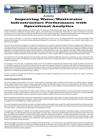 Article:
Improving Water/Wastewater
Infrastructure Performance with
Operational Analytics
Operational analytics is rapidly emerging as an effective system for capturing and evaluating the high-impact, high-value data for better business outcomes.
It helps infrastructure professionals to better design, operate, and maintain water and wastewater infrastructure at a level of excellence that improves
performance, return on investment and efficiency; cuts OPEX; and minimizes unplanned downtime. Operational analytics affords a deep understanding of how
and why infrastructure system networks yield given results, and what can be done to deliver against complex business imperatives.
For this system to work best, it is necessary to integrate data gathered from various sources. By integrating data from information technology (IT) and
operational technology (OT), and further adding engineering technology (ET), asset owners can realize intelligence in near real-time. Several steps must be
taken for this to happen.
Firstly, the role of infrastructure engineers is of paramount importance to any successful operational strategy. The future of engineering for infrastructure is
evolving; meaning they are more vested in the performance of assets than ever before. Engineers are now moving into the information management business,
ensuring data created in early phases can be collaboratively passed through the supply chain for useful asset performance management and decision making
capabilities. An example would be the models created by engineers to build infrastructure assets. Future engineers must deliver “digital engineering models,”
whose features can deliver optimal operating performance from the asset. Moreover, the model’s digital DNA that is the foundation of early-stage design/build
must be able to anticipate and predict asset characteristics and performance in order to support effective engineering and operational decision making.
(It is important to note that while gathering and using the data, that data is sometimes problematic and prone to redundancy. Yet, the IT component of the
convergence process contains self-regulating, self-optimizing algorithms that produce and apply original data to manage increasingly complex operating system
controls and processes.)
By converging IT, OT, and ET data, an operational analytics system can be realized by maximizing the potential of data, people, equipment, and processes.
An operational analytics system is particularly relevant across the water and wastewater lifecycle. This is because water utilities and wastewater plants have
specific business imperatives and business outcomes they need to achieve as part of their operational strategy. These outcomes can be met with better decision
making based on quantitative methods derived from algorithmic techniques to allow for better clarity and timeliness that results in performance-enhancing
adjustments and initiatives when and where they’re needed.
The aim is to achieve improved asset performance management with predictive capabilities that ensure maximum lifetime and nimble, cost-effective
functioning without interruption.
A pioneering approach in South Australia
The charter example of how seamless IT, OT, and ET comes together is a desalination plant in Adelaide, South Australia. Here, Bentley Systems’ AssetWise
Amulet software implemented a real-time, predictive operational analytics that improved customer service and cut operating costs. The operator, SA Water,
can import diverse inputs, such as weather and population data, and display them on easily configured, interactive dashboards to present a very granular per-
spective that helps it gauge and plan for network water demands.
Since AssetWise Amulet converges data from multiple systems, SA Water can get and view demand forecasts on an hourly, daily, weekly, monthly, and annual
basis, making it possible to predict long-term demand as far out as 10 years. Its digital engineering model becomes the foundation for a network operations
model that lets the utility deploy its plant and reservoirs for pump storage that optimizes metrics, such as electricity consumption.
Demand forecasting and distribution tools and an energy portfolio management system were rolled out in stages to predict water and power usage, visualize
water availability, and optimize water distribution. The trio of systems saved the water authority AUD 3 million by predicting tariff increases and moving water
accordingly, and cut AUD 800,000 from network operations costs.
This analytics deployment gives SA Water total plant and network visibility and the ability to sync up with the volatile forward market for purchasing electricity.
Now, it can look at the spot market to predict prices and have its control room operators choose the best times of day to operate the pumps for moving water
across the network – and take maximum advantage of the fluctuating price trends.
The catalyst for what happened in Adelaide, the user-driven AssetWise platform, realizes the full potential of operational analytics to predict performance,
pre-empt dangers, and take advantage of business opportunities. It can find, capture, and control operational data across the enterprise to make infrastructure
safer, more efficient and productive. It combines and transforms data from multiple points and devices – including metering systems and sensors – into useful
intelligence for gauging costs and change impacts. The AssetWise platform can perform calculations based on its performance-monitoring capability to make
business processes pro-active instead of re-active. Additionally, it gets operating personnel the information they need, when they need it, to make smarter
decisions more quickly, through automation.
Operational analytics of this type is premised on foresight and fail safe protection – i.e., the prescience to spot operational and asset performance data trends
and act accordingly, and the power to validate data integrity by checking, via calculations, for any suspect anomalies in new data. It makes comprehensive and
regularly updated predictions of core asset behaviours, such as flows, pressures, water quality, and tank levels, so that network configurations and equipment
calibrations are optimal for systems operations.
Page 14
 