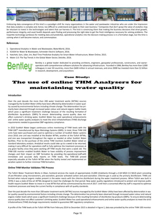 Embracing data convergence of this kind is a paradigm shift for many organizations in the water and wastewater industries who are under the impression
that data analytics is complex and, hence, too difficult to understand and apply to their own business.4
Companies that don’t grasp the value of analytics may
be reluctant to invest in the technologies and talent that can harness it. The trick is convincing them that making the business decisions that drive growth,
performance integrity, and asset health depends upon finding and processing the right data to get the fresh intelligence necessary for solving problems. The
tripartite technology symbiosis for melding data and predictive, operational analytics into the decision-making process is in a formative stage, but the time is
coming when it will become mature, and commonplace.
References
1.	 Operational Analytics in Water and Wastewater, WaterWorld, 2016.
2.	 SCADA for Water & Wastewater, Schneider Electric Software, 2016.
3.	 Hatchett, Sam, Uber, Jim, Real-Time Predictive Analytics for Smart Water Infrastructure, Water Online, 2015.
4.	 Water 2.0: The Top Trends in the Global Water Sector, Deloitte, 2016.
Case Study:
The use of online THM Analysers for
maintaining water quality
Bentley is a global leader dedicated to providing architects, engineers, geospatial professionals, constructors, and owner-
operators with comprehensive software solutions for advancing infrastructure. Founded in 1984, Bentley has more than 3,000
colleagues in over 50 countries, more than $600 million in annual revenues, and since 2008 has invested more than $1 billion
in research, development, and acquisitions
Introduction
Over the past decade the more than 200 water treatment works (WTWs) sources
managed by the Scottish Water Utility have been affected by deterioration in water qual-
ity caused by environmental factors including climate change. The deterioration has pri-
marily been observed through increased water colour and natural organic matter levels
which pose a significant treatment challenge because of the resulting formation of
disinfection by-products (DBPs). To ensure deteriorating source quality does not
affect customer’s drinking water, Scottish Water has used operational enhancements
and online water quality analyzers to meet the strict trihalomethane (THM) discharge
requirements needed to guarantee DBP regulatory compliance.
In 2010 Scottish Water began continuous online monitoring of THM levels with the
THM-100™ manufactured by Aqua Metrology Systems (AMS). In total, three THM-100
units have been purchased and used to optimize a number of Scottish Water systems
since 2010; one unit was installed at the Bradan WTWs, another at the Tullich WTWs,
and one was transported throughout the region as needed at other Scottish Water
facilities. Prior to the purchase of the online THM monitors Scottish Water relied on
standard laboratory analysis. Analytical results could take up to a week to be returned,
making it very difficult for operations staff to fully optimize the treatment processes at
any given facility since they were working off THM results that were a week old. The
THM-100 monitor enabled Scottish Water to have visibility of process improvement
changes and their impact on DBP formation by providing the operational staff with
immediate and accurate daily reports on THM levels. The THM-100 proved
especially valuable at the Tullich WTWs when the facility tested and implemented an
aeration system to further minimize THM formation.
Online THM Monitor Validates TRS Process
The Tullich Water Treatment Works in Oban, Scotland services the needs of approximately 13,000 inhabitants through a 2.64 MGD (11 MLD) plant consisting
of pre-filtration using microstrainers, pre-ozonation, granular activated carbon and post-ozonation. Chlorine gas is used as the primary disinfectant. THMs are
formed when natural organic matter present in the water reacts with the chlorine disinfectant during the water treatment process. When Tullich was built in
1970s it was a state-of-the-art WTWs designed to meet the challenges for that period. New water quality regulations introduced to protect and improve public
health require Scottish Water to invest in a new WTW that will be commissioned by the end of 2017. Until then a concerted effort by staff is required to optimize
treatment processes and keep the current facility in compliance with all quality standards.
Over the past decade the more than 200 water treatment works (WTWs) sources managed by the Scottish Water Utility have been affected by deterioration in wa-
ter quality caused by environmental factors including climate change. The deterioration has primarily been observed through increased water colour and natural
organic matter levels which pose a significant treatment challenge because of the resulting formation of disinfection by-products (DBPs). To ensure deteriorating
source quality does not affect customer’s drinking water, Scottish Water has used operational enhancements and online water quality analyzers to meet the strict
trihalomethane (THM) discharge requirements needed to guarantee DBP regulatory compliance.
A profile of the THM levels at the Tullich WTWs from February 2014 to December 2015 is detailed in Figure 1, data was provided by the online THM-100 monitor.
Page 16
 