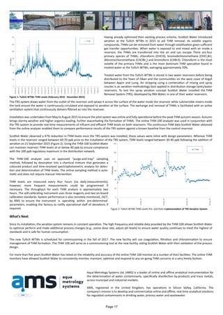 Having already optimized their existing process scheme, Scottish Water introduced
aeration at the Tullich WTWs in 2015 to aid THM removal. As volatile organic
compounds, THMs can be removed from water through volatilization given sufficient
gas transfer opportunities. When water is exposed to and mixed with air inside a
reservoir, the THMs are transferred into the air and can escape. There are four
primary species of THMs; chloroform (CHCl3), bromodichloromethane (CHCl2
Br),
dibromochloromethane (CHClBr2
) and bromoform (CHBr3). Chloroform is the most
volatile of the primary THMs and is the most dominant THM speciation found in
treated water at the Tullich WTWs, averaging approximately 70%.
Treated water from the Tullich WTWs is stored in two water reservoirs before being
distributed to the Town of Oban and the communities on the west coast of Argyll
between Appin and Luing. Air stripping using a combination of mixing and spray
nozzles is an aeration methodology best applied in distribution storage tanks/water
reservoirs. To test the spray aeration concept Scottish Water installed the THM
Removal System (TRS), developed by PAX Water, in one of their water reservoirs.
The TRS system draws water from the outlet of the reservoir and sprays it across the surface of the water inside the reservoir while submersible mixers inside
the tank ensure the water is continuously circulated and exposed to aeration at the surface. The exchange and removal of THMs is facilitated with an active
ventilation system that continuously delivers filtered air into the reservoir.
Installation was undertaken from May to August 2015 to ensure the pilot system was online and fully operational before the peak THM autumn season. Autumn
brings stormy weather and higher organics loading, further exacerbating the formation of THMs. The online THM-100 analyzer was used in conjunction with
the TRS system to provide real-time measurements of influent and effluent THM levels on both reservoirs. The continuous THM data Scottish Water obtained
from the online analyzer enabled them to compare performance results of the TRS system against a known baseline from the control reservoir.
Scottish Water observed a 47% reduction in THM levels once the TRS system was installed; these values were inline with design parameters. Whereas THM
levels in the reservoir ranged between 60-70 ppb prior to the installation of the TRS system, THM levels ranged between 30-40 ppb following the addition of
aeration on 21 September 2015 (Figure 2). Using the THM-100 Scottish Water
can maintain reservoir THM levels at or below 40 ppb to ensure compliance
with the 100 ppb regulatory maximum in the distribution network.
The THM-100 analyzer uses an approved “purge-and-trap” sampling
method, followed by desorption into a chemical mixture that generates a
coloured product and time-resolved spectrophotometric analysis for detec-
tion and determination of THM levels. The online sampling method is auto-
matic and does not require manual intervention.
THM levels are measured every four hours (six daily measurements);
however, more frequent measurements could be programmed if
necessary. The throughput for each THM analysis is approximately two
hours. The self-calibrating instrument uses three reagents and two on-board
calibration standards. System performance is also remotely monitored, 24/7,
by AMS to ensure the instrument is operating within pre-determined
parameters; enabling the factory to notify operational staff of deviations if
required.
What’s Next
Since its installation, the aeration system remains in constant operation. The high frequency and reliable data provided by the THM-100 allows Scottish Water
to optimize perform and make additional process changes (e.g., ozone dose rate, adjust pH levels) to ensure water quality continues to meet the highest of
standards and is safe for human consumption.
The new Tullich WTWs is scheduled for commissioning in the fall of 2017. The new facility will use coagulation, filtration and chloramination to ensure
management of THM formation. The THM-100 will serve as a commissioning tool at the new facility, aiding Scottish Water with their validation of the process
design.
For more than five years Scottish Water has relied on the reliability and accuracy of the online THM-100 monitor at a number of their facilities. The online THM
monitors have allowed Scottish Water to consistently monitor, maintain, optimize and respond to any on-going THM concerns in a very timely fashion.
Aqua Metrology Systems Ltd. (AMS) is a leader of online and offline analytical instrumentation for
the determination of water contaminants, specifically disinfection by-products and trace metals,
across municipal and industrial markets.
AMS, registered in the United Kingdom, has operations in Silicon Valley, California. The
company’s mission is to develop and commercialize online and offline, real-time analytical solutions
for regulated contaminants in drinking water, process water and wastewater.
Figure 1: Tullich WTWs THM Levels (February 2014 - December 2015)
Figure 2: Tullich WTWs THM Levels Pre- and Post-Implementation of TRS Aeration System
Page 17
 