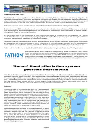 Save Money With Better Service
The advent of software-as-a-service platforms now allows utilities to access modern, highly-functioning, and easy-to-use tools to manage billing without the
investment in licenses, specialized IT resources, and dedicated server and communication hardware. Using SaaS-based systems, the costs of modernization of
billing and customer service are not a long-term, complicated, and risky capital project, but an operational expense that provides high reliability, security, and
guaranteed service levels for a low cost. In fact, with the appropriate solution, the costs can be less than 50 percent of what many utilities incur today.
And that frees up the funds to invest in another cost-saving component of the Smart Grid for Water: advanced metering infrastructure (AMI).
Consider a community of 12,000 connections that currently has manually read meters and has been shown to have a cost of $11 per meter per month. Under
a SaaS services model, the real costs for putting a bill out the door and managing the billing/remittance process can be reduced by 20 percent or more —
including the cost of capital for new metering infrastructure.
As a result, for a total cost in the order of $9 per meter per month, the utility actually saves $2 per meter per month in their billing process. That’s $288,000
annually that can be invested in system improvements, replacing aging infrastructure or other efficiency-generating projects, while receiving the benefit of new
infrastructure, new billing systems, and improving the customer-utility interaction.
The adoption of AMI drives further efficiencies into the utility. While AMI eliminates the costs of routine meter reading, more importantly, when combined
with geospatial meter data management, it increases the accuracy and precision of the meter read, reducing re-reads and re-work. The result is 100 percent
accurate and timely reads ready for billing at all times, and identification of failed and failing meters well before billing, improving the utility’s cash flow.
And this is before the found revenue aspects of the Smart Grid for Water and the impact of these systems on the cash flow of the utility are realized.
Based in Phoenix, AZ with offices in and Austin, TX and Alpharetta, GA, FATHOM is a software-as-a-service company
helping water utilities do more with declining resources. With rapidly deployable, risk-free, cloud-based solutions that
address all aspects of the meter-to-cash verticals for water utilities, FATHOM increases revenue, decreases costs and
delights customers. FATHOM was built by a water utility, for water utilities and delivers a risk-free solution to more
than 160 organizations around the world. There is strength in numbers. To learn more, visit www.gwfathom.com.
‘Smart’ flood alleviation system
protects Portsmouth
In late 2014, Southern Water completed a major project to reduce the risk of sewer flooding in parts of Portsmouth and Southsea. Substantial works were
undertaken to divert runoff and tidal ingress, and a ‘smart’ hydrometeorological monitoring system was installed to enable prompt diversion of excess water
during periods of high rainfall. Sewer level monitoring is undertaken in real-time and intelligent raingauges (smart sensors) combine with radio telemetry to
inform a computer based catchment-wide water model. This decision support system provides advance notice for staff at the Eastney pumping station that
diverts large quantities of water to storage tanks during periods of heavy rain. Through the development of a smart sewer network, Southern Water has
dramatically reduced the risk of flooding in Portsmouth whilst also delivering substantial environmental benefits.
Background
Portsmouth was one of the first cities in the UK to benefit from a dedicated sewerage
system in 1865. At that time, the system combined foul and surface water systems,
and was adequate because with less paved areas the flows were lower, and because
flows were discharged into the sea untreated. Since that time, the City of Portsmouth’s
drainage network has continued to develop but has remained dependent on the use
of combined sewers and the Eastney Pumping Station. The city is now served by two
interceptor sewers that run north to south on the western and eastern sides of the
island. These interceptor sewers carry the combined sewage flows to Eastney. In dry
weather, flows arriving at Eastney are screened and pumped to Budds Farm WwTW for
treatment. These flows, together with treated flows from the Havant catchment, then
gravitate back to Eastney and are pumped down the long sea outfall.
Historically, during periods of high rainfall, the incoming flows exceeded the capacity
of the system and excess flow was pumped from the Eastney pump station to storm
tanks at Fort Cumberland. These tanks have a capacity of 40,000m3
and are filled be-
fore any flows are discharged to the sea via the short sea outfall, and then emptied
back to Eastney after the storm has passed. However, due to the quantity of
storm water arriving at Eastney prior to the flood alleviation project, and allowing
for filling and emptying the tanks, in a typical year 650,000m3 of screened wastewater
was discharged via the outfall at Fort Cumberland, in the South East of Portsmouth at
the mouth of the Langstone Harbour.
Page 19
 