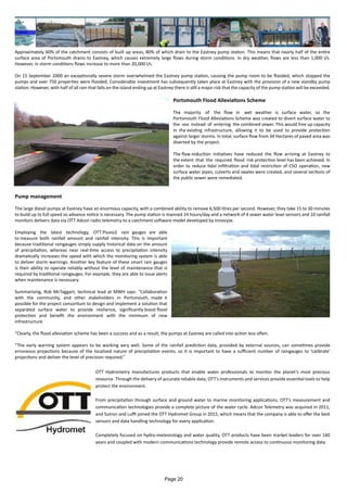 Approximately 60% of the catchment consists of built up areas, 80% of which drain to the Eastney pump station. This means that nearly half of the entire
surface area of Portsmouth drains to Eastney, which causes extremely large flows during storm conditions. In dry weather, flows are less than 1,000 l/s.
However, in storm conditions flows increase to more than 20,000 l/s.
On 15 September 2000 an exceptionally severe storm overwhelmed the Eastney pump station, causing the pump room to be flooded, which stopped the
pumps and over 750 properties were flooded. Considerable investment has subsequently taken place at Eastney with the provision of a new standby pump
station. However, with half of all rain that falls on the island ending up at Eastney there is still a major risk that the capacity of the pump station will be exceeded.
Portsmouth Flood Alleviations Scheme
The majority of the flow in wet weather is surface water, so the
Portsmouth Flood Alleviations Scheme was created to divert surface water to
the sea instead of entering the combined sewer. This would free up capacity
in the existing infrastructure, allowing it to be used to provide protection
against larger storms. In total, surface flow from 34 Hectares of paved area was
diverted by the project.
The flow reduction initiatives have reduced the flow arriving at Eastney to
the extent that the required flood risk protection level has been achieved. In
order to reduce tidal infiltration and tidal restriction of CSO operation, new
surface water pipes, culverts and swales were created, and several sections of
the public sewer were remediated.
Pump management
The large diesel pumps at Eastney have an enormous capacity, with a combined ability to remove 6,500 litres per second. However, they take 15 to 30 minutes
to build up to full speed so advance notice is necessary. The pump station is manned 24 hours/day and a network of 4 sewer water level sensors and 10 rainfall
monitors delivers data via OTT Adcon radio telemetry to a catchment software model developed by Innovyze.
Employing the latest technology, OTT Pluvio2 rain gauges are able
to measure both rainfall amount and rainfall intensity. This is important
because traditional raingauges simply supply historical data on the amount
of precipitation, whereas near real-time access to precipitation intensity
dramatically increases the speed with which the monitoring system is able
to deliver storm warnings. Another key feature of these smart rain gauges
is their ability to operate reliably without the level of maintenance that is
required by traditional raingauges. For example, they are able to issue alerts
when maintenance is necessary.
Summarising, Rob McTaggart, technical lead at MWH says: “Collaboration
with the community, and other stakeholders in Portsmouth, made it
possible for the project consortium to design and implement a solution that
separated surface water to provide resilience, significantly boost flood
protection and benefit the environment with the minimum of new
infrastructure.
“Clearly, the flood alleviation scheme has been a success and as a result, the pumps at Eastney are called into action less often.
“The early warning system appears to be working very well. Some of the rainfall prediction data, provided by external sources, can sometimes provide
erroneous projections because of the localised nature of precipitation events, so it is important to have a sufficient number of raingauges to ‘calibrate’
projections and deliver the level of precision required.”
OTT Hydrometry manufactures products that enable water professionals to monitor the planet’s most precious
resource. Through the delivery of accurate reliable data, OTT’s instruments and services provide essential tools to help
protect the environment.
From precipitation through surface and ground water to marine monitoring applications, OTT’s measurement and
communication technologies provide a complete picture of the water cycle. Adcon Telemetry was acquired in 2011,
and Sutron and Lufft joined the OTT Hydromet Group in 2015, which means that the company is able to offer the best
sensors and data handling technology for every application.
Completely focused on hydro-meteorology and water quality, OTT products have been market leaders for over 140
years and coupled with modern communications technology provide remote access to continuous monitoring data.
Page 20
 