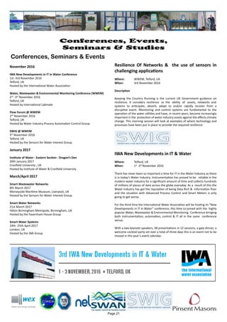 November 2016
IWA New Developments in IT in Water Conference
1st -3rd November 2016
Telford, UK
Hosted by the International Water Association
Water, Wastewater & Environmental Monitoring Conference (WWEM)
2nd
-3rd
November 2016
Telford, UK
Hosted by International Labmate
Flow Forum @ WWEM
2nd
November 2016
Telford, UK
Hosted by Water Industry Process Automation Control Group
SWIG @ WWEM
3rd
November 2016
Telford, UK
Hosted by the Sensors for Water Interest Group
January 2017
Institute of Water - Eastern Section - Dragon’s Den
30th January 2017
Cranfield University , UK
Hosted by Institute of Water & Cranfield University
March/April 2017
Smart Wastewater Networks
8th March 2017
Merseyside Maritime Museum, Liverpool, UK
Hosted by the Sensors for Water Interest Group
Smart Water Networks
21st March 2017
Hilton Birmingham Metropole, Birmingham, UK
Hosted by the Faversham House Group
Smart Water Systems
24th -25th April 2017
London, UK
Hosted by the SMi Group
Page 21
Conferences, Events,
Seminars & Studies
Conferences, Seminars & Events
Resilience Of Networks & the use of sensors in
challenging applications
Where: 	 WWEM, Telford, UK
When: 		 3rd November 2016
Description
Keeping the Country Running is the current UK Government guidance on
resilience. It considers resilience as the ability of assets, networks and
systems to anticipate, absorb, adapt to and/or rapidly recover from a
disruptive event. Monitoring and control systems are fundamental to the
operation of the water utilities and have, in recent years, become increasingly
important in the protection of water industry assets against the effects climate
change. This morning session will look at examples of where technology and
processes have been put in place to provide the required resilience.
IWA New Developments in IT & Water
Where: 	 Telford, UK
When: 		 1st
-3rd
November 2016
There has never been so important a time for IT in the Water Industry as there
is in today’s Water Industry. Instrumentation has proved to be reliable in the
modern water industry for a significant amount of time and collects hundreds
of millions of pieces of data across the globe everyday. As a result of this the
Water Industry has got the reputation of being Data Rich & Information Poor
and the situation with Advanced Process Control and Smart Meters is only
going to get worse.
For the third time the International Water Association will be hosting its “New
Developments in IT in Water” conference, this time co-joined with the highly
popular Water, Wastewater & Environmental Monitoring Conference bringing
both instrumentation, automation, control & IT all in the same conference
venue.
With a two keynote speakers, 38 presentations in 12 sessions, a gala dinner, a
welcome cocktail party set over a total of three days this is an event not to be
missed in this year’s event calendar.
 