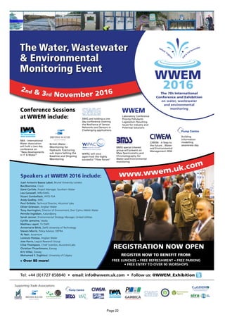 The 7th International
Conference and Exhibition
on water, wastewater
and environmental
monitoring
2nd & 3rd November 2016
The Water, Wastewater
& Environmental
Monitoring Event
Juan Antonio Baeza Labat, Brunel University London
Bas Boorsma, Cisco
Dave Carlisle, Project Manager, Southern Water
Leo Carswell, WRc/SWIG
Stuart Combellack, WITS PSA
Andy Godley, WRC
Paul Gribble, Technical Director, Alcontrol Labs
Oliver Grievson, Anglian Water
Tony Harrington, Director of Environment, Dwr Cymru Welsh Water
Pernille Ingildsen, Kalundborg
Sarah Jenner, Environmental Strategy Manager, United Utilities
Cyrille Lemoine, Veolia
Mathieu Lepot, TU Delft
Annemarie Mink, Delft University of Technology
Steven Morris, Policy Advisor, DEFRA
AJ Nair, Accenture
Lorenzo Pompa, Anglian Water
Jose Porro, Lequia Research Group
Clive Thompson, Chief Scientist, ALcontrol Labs
Christian Thuerlimann, Eawag
Kris Villez, Eawag
Mohamed S. Zaghloul, University of Calgary
Speakers at WWEM 2016 include:
British Water -
Monitoring for
Hydraulic Fracturing,
sub topics Setting the
Baseline and Ongoing
Monitoring
Conference Sessions
at WWEM include:
IWA - International
Water Association
will hold a two day
conference on
“New developments
in IT & Water”
SWIG are holding a one
day conference covering
the Resilience of Sensor
Networks and Sensors in
Challenging applications.
BMSS special interest
group will present on
Mass Spectrometry and
Chromatography for
Water and Environmental
monitoring
WIPAC will once
again host the highly
successful “Flow forum”
CIWEM - A Step to
the future…Water
and Environmental
Management 2050
REGISTRATION NOW OPEN
REGISTER NOW TO BENEFIT FROM:
FREE LUNCHES • FREE REFRESHMENT • FREE PARKING
• FREE ENTRY TO OVER 90 WORSHOPS
www.wwem.uk.com
Tel: +44 (0)1727 858840 • email: info@wwem.uk.com • Follow us: @WWEM_Exhibition
Laboratory Conference
Priority Pollutants
Legislation: Resulting
Issues for Industry and
Potential Solutions
Building
Information
modelling
awareness day
+ Over 80 more!
Supporting Trade Associations
Page 22
 