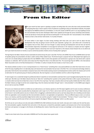Page 3
From the Editor
					
The past month has been spent in speaking to people and sitting down the some who have rarely presented before
and giving them tips in how to speak in front of audiences to speaking to those at International Labmate, the people
who organise the WWEM Conference and Exhibition. It is the UK’s answer to WEFTEC and it is our way of getting to know
the instrumentation that has been developed. What’s been updated and through the various workshops what develop-
ments we saw two (or more) years ago and how its working well. It is for those who “do” instrumentation in the UK Water
Industry to have a chat and learn what works. It is my idea of heaven.
Of course before it even begins I’ve been having meetings with those who can’t wait to tell me about the new
developments that they are going to launch and this year especially is going to be year where alot is launched by
the suppliers that are there. More and more though it is about learning and development and last time we had the
Instrumentation Apprentice Competition to encourage the technicians in the industry to compete and learn together.
This, in the global industry is becoming more and more important as the industry moves forward into an era where we
don’t just install instruments to monitor, or just to control but provide a holistic service of seeing what is going on.
The big thing for the Water Industry Process Automation & Control Group this year is two fold. The first is the WIPAC Flow Forum at WWEM where we have
10 speakers giving nine presentations all about a wider variety of flow related issues. The format has got so popular that over 500 people have signed up to
come and I am already talking to people about the next WWEM in 2018. It seems that operation and maintenance is going to be a key theme with a special
emphasis on calibration. We’ll see what comes about but first things first there is the 2016 event first. The second big thing for WIPAC is the International
Water Association event on the New Developments in IT & Water. In reality it includes this but includes so much more as well.
The industry whether we like it or not is moving forward in to a “Smart Future,” something that is very poorly defined as to what that means but to me one
of the first ways of getting there is to take baby steps and improve the instrumentation that we have in the field. This is not necessarily technology related as
personally I think that the instrumentation companies have some of the hardest working research and developments sections within the industry and I am full
of admiration for this particular group of industry professionals. My main bug bear is around installation and this is where things fall down.
If I were to gaze in to a crystal ball and get my professional desire it would be an instrumentation asset base that is asset managed producing data that can be
relied upon. We often say in the Water Industry that we are “data rich,” something that I question as the quality of that data is often suspect actually giving us
a situation where we have lots of data that is more or less fit for the scrap heap. If we have a situation where we have quality reliable data then that is where
the Water Industry can begin to do the more complex things. Once the industry has broken through “Level 2 - Instrumentation” on the SWAN Layers diagram
we can start our journey of SMART.
Of course as an industry we need to run before we can walk and we, as an industry, operate on all of the layers together and I’ve seen at various conferences
people invent their own layers (usually what has already been said in Layer 4 or 5). There is alot to learn with the concept of the “Smart” Water Industry and
to be honest in my humble opinion we are an industry that is struggling to understand what we want as we have always been set on building concrete boxes
which are applicable in some situations but like instrumentation selection is not applicable to all applications. There are different ways to crack a nut and we
have, as an industry, used the proverbial sledge hammer where we could be using the “scalpel of instrumentation.” The key to “Smart” is to be “Smart” is to
know what is going on and the start of that is of course using the old adage of “Measure to Manage,” which is so often quoted.
All of this we are sure to discuss not only next week at WWEM & the IWA Conference but also next month, next year and in reality over the next few years.
The instrumentation suppliers should be front and centre in this discussion as should the automation suppliers and everyone else to from instrumentation
technician and operator to manager to the Director all identifying their needs of what they want to know as knowledge is at the absolute centre of being
Smart.
I hope to see at least some of you next week at WWEM and if not then please have a good month
Oliver
 