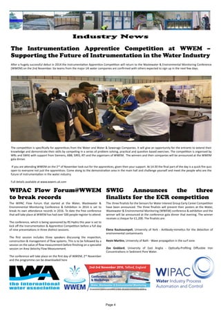 The Instrumentation Apprentice Competition at WWEM –
Supporting the Future of Instrumentation in the Water Industry
After a hugely successful debut in 2014 the Instrumentation Apprentice Competition will return to the Wastewater & Environmental Monitoring Conference
(WWEM) on the 2nd November. Six teams from the major UK water companies are confirmed with others expected to sign up in the next few days.
The competition is specifically for apprentices from the Water and Water & Sewerage Companies. It will give an opportunity for the entrants to extend their
knowledge and demonstrate their skills by competing in a series of problem solving, practical and question based exercises. The competition is organised by
WRc and SWIG with support from Siemens, ABB, SIRIS, ATi and the organisers of WWEM. The winners and their companies will be announced at the WWEM
gala dinner.
If you are attending WWEM on the 2nd
of November look out for the apprentices, given then your support. At 14:30 the final part of the day is a quick fire quiz
open to everyone not just the apprentices. Come along to the demonstration area in the main hall and challenge yourself and meet the people who are the
future of instrumentation in the water industry.
Full details available at www.wwem.uk.com
WIPAC Flow Forum@WWEM
to break records
The WIPAC Flow Forum that started at the Water, Wastewater &
Environmental Monitoring Conference & Exhibition in 2014 is set to
break its own attendance records in 2016. To date the free conference
that will take place at WWEM has had over 500 people register to attend.
The conference, which is being sponsored by RS Hydro this year is set to
kick off the Instrumentation & Apprentice Competition before a full day
of nine presentations in three distinct sessions.
The first session includes three speakers discussing the inspection,
construction & management of flow systems. This is to be followed by a
session on the value of flow measurement before finishing on a specialist
session on Area Velocity Flow Measurement.
The conference will take place on the first day of WWEM, 2nd
November
and the programme can be downloaded here
SWIG Announces the three
finalists for the ECR competition
The three finalists for the Sensors for Water Interest Group Early Career Competition
have been announced. The three finalists will present their posters at the Water,
Wastewater & Environmental Monitoring (WWEM) conference & exhibition and the
winner will be announced at the conference gala dinner that evening. The winner
receives a cheque for £1,200. The finalists are:
Elena Koutsoumpeli, University of York - Antibody-mimetics for the detection of
environmental contaminants
Kevin Martins, University of Bath - Wave propagation in the surf zone
Zoe Goddard, University of East Anglia - Optically-Profiling Diffusible Iron
Concentrations in Sediment Pore Water.
Page 4
Industry News
 