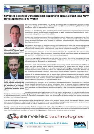 Severlec Business Optimisation Experts to speak at 3rd IWA New
Developments IT & Water
Alan Cunningham and George Heywood from Servelec Technologies, experts in network event detection and asset
management respectively will be speaking at Water, Wastewater & Environmental Monitoring 2016 in Telford on 2nd
November as part of the IWA Conference programme.
Servelec is a market-leading global provider of end-to-end data collection and management systems for national
infrastructure. Servelec solutions deliver efficiency savings for water companies by creating systems to collect,
communicate and exploit real-time and historical data.
Servelec’s suite of business optimisation applications have been designed to assist water companies with their clean
and wastewater networks, wherever they are on their data journey. At the conference, Alan Cunningham, Technical
Director at Servelec Technologies will be presenting his paper titled ‘Demonstrating Value in Self-learning Intelligent
Event Detection Systems.’
Alan explained: “An increasing UK population, concerns that climate change will lead to drier summers and tightening
regulatory and public relations demands have seen UK water companies come under increasing pressure by Ofwat to
minimise leakage and interruptions to the clean water supply taken for granted by households and businesses.
“As water companies make pleas to consumers not to waste water, it is important that they are seen to be
practising what they preach. Ageing infrastructure, unpredictable weather and increasing demand can place strain on
the network and inevitably leaks, bursts and other events can disrupt supplies.
“Our self-learning FlowSure software uses real-time sensor data and smart algorithms to automatically identify a
significant burst occurring in the network. Successful trials with UK water companies have demonstrated that six figure
annual net savings can be realised by use of the software.”
More than a simple leakage detection system, FlowSure is self-learning anomaly detection software that helps to
identify and predict emerging network events to enable companies to prevent rather than respond to major
incidents. Avoiding network leakage serves to reduce costs of contact handling and regulatory penalties as well as
leading to improved customer service. The software uses an Artificial Neural Network to analyse data of scalable size
and complexity in a simple user-friendly and flexible tool that provides geospatial visualisation of events and alarms.
FlowSure can be combined with other tools for network control and asset management such as Pioneer to provide
a holistic approach to water network optimisation. Pioneer, Servelec’s asset management software is the subject of
George Heywood’s paper, also being presented at the IWA Conference at WWEM titled ‘Applying UK Best Practice
Asset Management Optimisation to the International Water Sector.’
“Following the success of Pioneer in the UK water industry, the software is broadening its geographic reach,” explained
George Heywood, Associate Director of Servelec Technologies. “Based on successful outcomes in regulatory price
reviews for 30% of UK water companies, international water companies are keen to benefit from respected UK water
sector experience. This is demonstrated by Servelec’s recent work for a large Australian water company as well as Irish
Water.”
During George’s presentation he will compare and contrast different demands across the international market versus
the UK with particular emphasis on differing regulatory approaches and stakeholder drivers, concluding that significant elements of UK water experience can
be exported globally provided a company has sufficient local presence and is flexible in its solution offering. He will also highlight some learning points for the
UK industry from international experience.
PIONEER is highly flexible, user-friendly and produces optimal investment plans for future periods of typically one, five or 30 years and beyond. It enables
water companies to decide how and when to refurbish or replace assets at minimum overall cost, across a single asset group or an entire company network.
This investment is targeted to maximise benefits per unit cost and deliver increased levels of customer service.
Providing a company with the tools required to effectively manage its assets and to justify with confidence future reinvestment as regulatory periods are
reviewed, Pioneer can be used to determine the minimum investment required to meet chosen levels of service. It can also solve the problem of how best to
invest when there is a limit on expenditure as Pioneer will identify a programme of interventions to maximise service performance.
Alan Cunningham is a
Technical Director at Servelec Technol-
ogies in charge of the Automated Event
Detection Software, Flowsure
George Heywood is an Associate
Director at Servelec Technologies and
leads the team who created, and
are responsible for the continued
development of Pioneer Market
- Leading Asset Management Decision
Software
Page 5
 