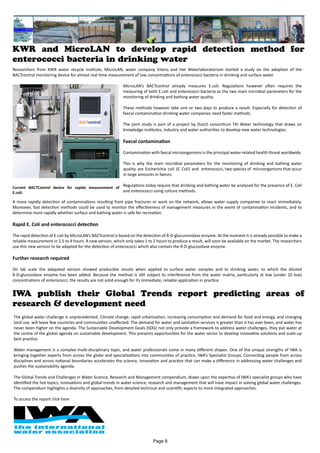 Researchers from KWR water recycle institute, MicroLAN, water company Vitens and Het Waterlaboratorium started a study on the adoption of the
BACTcontrol monitoring device for almost real time measurement of low concentrations of enterococci bacteria in drinking and surface water.
MicroLAN’s BACTcontrol already measures E.coli. Regulations however often requires the
measuring of both E.coli and enterococci bacteria as the two main microbial parameters for the
monitoring of drinking and bathing water quality.
These methods however take one or two days to produce a result. Especially for detection of
faecal contamination drinking water companies need faster methods.
The joint study is part of a project by Dutch consortium TKI Water technology that draws on
knowledge institutes, industry and water authorities to develop new water technologies.
Faecal contamination
Contamination with faecal microorganisms is the principal water-related health threat worldwide.
This is why the main microbial parameters for the monitoring of drinking and bathing water
quality are Escherichia coli (E. Coli) and enterococci, two species of microorganisms that occur
in large amounts in faeces.
Regulations today require that drinking and bathing water be analysed for the presence of E. Coli
and enterococci using culture methods.
A more rapidly detection of contaminations resulting from pipe fractures or work on the network, allows water supply companies to react immediately.
Moreover, fast detection methods could be used to monitor the effectiveness of management measures in the event of contamination incidents, and to
determine more rapidly whether surface and bathing water is safe for recreation.
Rapid E. Coli and enterococci detection
The rapid detection of E.coli by MicroLAN’s BACTcontrol is based on the detection of ß-D-glucuronidase enzyme. At the moment it is already possible to make a
reliable measurement in 2.5 to 4 hours. A new version, which only takes 1 to 2 hours to produce a result, will soon be available on the market. The researchers
use this new version to be adapted for the detection of enterococci which also contain the ß-D-glucosidase enzyme.
Further research required
On lab scale the adapated version showed producible results when applied to surface water samples and to drinking water, to which the diluted
ß-D-glucosidase enzyme has been added. Because the method is still subject to interference from the water matrix, particularly at low (under 10 kve)
concentrations of enterococci, the results are not solid enough for its immediate, reliable application in practice.
KWR and MicroLAN to develop rapid detection method for
enterococci bacteria in drinking water
Current BACTControl device for rapide measurement of
E.coli.
IWA publish their Global Trends report predicting areas of
research & development need
The global water challenge is unprecedented. Climate change, rapid urbanisation, increasing consumption and demand for food and energy, and changing
land use, will leave few countries and communities unaffected. The demand for water and sanitation services is greater than it has ever been, and water has
never been higher on the agenda. The Sustainable Development Goals (SDG) not only provide a framework to address water challenges, they put water at
the centre of the global agenda on sustainable development. This presents opportunities for the water sector to develop innovative solutions and scale-up
best practice.
Water management is a complex multi-disciplinary topic, and water professionals come in many different shapes. One of the unique strengths of IWA is
bringing together experts from across the globe and specialisations into communities of practice, IWA’s Specialist Groups. Connecting people from across
disciplines and across national boundaries accelerates the science, innovation and practice that can make a difference in addressing water challenges and
pushes the sustainability agenda.
The Global Trends and Challenges in Water Science, Research and Management compendium, draws upon the expertise of IWA’s specialist groups who have
identified the hot topics, innovations and global trends in water science, research and management that will have impact in solving global water challenges.
The compendium highlights a diversity of approaches, from detailed technical and scientific aspects to more integrated approaches.
To access the report click here
Page 8
 