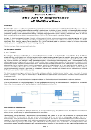 Feature Article:
The Art & Importance
of Calibration
Introduction
When I started my career, it was within an analytical laboratory and in that environment you are almost paranoid about calibration. Part of your job is make sure
that all of the tests that you are run are accurate. Everything has a calibration curve and samples are routine duplicated and check samples against standards
are run. It gets to a point that for some parameters you end up losing money as the cost of calibration standards used are so high, it’s necessary as the
consequences of getting a simple parameter such as pH wrong is absolutely unthinkable. Analytical Quality Control (AQC) becomes a part of your life and it is so
deeply ingrained in whatever you do that it becomes second nature. This is the life of someone within an analytical laboratory.
Moving to the Water Industry is a different way of thinking and this is especially the case within online instrumentation and yet getting things right isn’t just
about protecting your reputation and making sure that things are right it’s about protection both people and the environment. You can certainly argue that the
importance of getting an analysis down to a fraction of a decimal place is not so important as long as the end result is achieved and the product be it potable
water to customers or treated effluent to the environment is of good quality.
This is the importance of instrumentation and its calibration.
The principles of calibration
So, what is calibration?
If you ask a group of people you are bound to get a number of different answer so what do we actually mean when we say calibration. What’s the difference
between calibration and verification, when somebody says dry calibration and wet calibration then what exactly do they mean. Well to answer this let’s look at
an instrument and the path that data takes when it goes from what its actually measuring all the way to the screen which is undoubtedly in front of you right
now. Taking the instrument itself calibration is looking at what the instrument is actually measuring and comparing that against a national traceable standard
and checking what it is recording is actually correct. So, for example if we look at a very simple calibration procedure for flow measurement and look at a British
Standard Flume complete with a level based measurement device. In this application we can take, quite simply, a ruler and dip the fluid at the appropriate place
and ensure that what the level based device is recording is actually a true reflection of reality. If they both say the same depth then it can be said that the level
based measurement device (the secondary device) is calibrated, as long as the ruler that was used holds a calibration certificate that is in date. This is not to say
that the flow measurement installation is calibrated as the primary device (the flume itself) also needs to be checked for accuracy and uncertainty to check that
the flume is in good condition and is recording accurately.
This, at least to my understanding and definition, is what would be called a wet calibration. Albeit a simple one. Whether a ruler is used or with the greatest
accuracy a surveying kit is used as long as the reference device is of sufficient accuracy and is calibrated and traceable back to a national reference standard then
the calibration is valid.
What we are doing in this particular methodology is testing the accuracy of the measurement technique and making sure it is accurate as possible.
For on-line instrumentation this is of course not the end of the story as there are other factors that can affect the reading that is being produced. To understand
this error figure 1 shows a typical path of data from the sensor in the field to the screen in the office.
Figure 1 shows a very simplified diagram of the path of data from the medium that it is analysing, through the instrument, through the transmission from site
to office and to its eventual path to the telemetry system and the end users screen.
The initial sensing from the medium that is being measured to the instrument has been checked by the first stage of calibration, this is the accuracy of the
instrument itself. From the instrument the data gets converted to an electrical signal, most commonly an analogue signal ranging the data from an
electrical signal of 4mA to the maximum the instrument has been setup to read at 20mA. This electrical signal is transmitted through a communication route…
nowadays this can range from something as simple as a sim card and a GSM/GPRS signal to an on-site PLC system complete with telemetry outstation. This
transmits the electrical signal through a data collection system and converts the electrical signal back into an actual number in the telemetry system. For on-line
instrumentation, it is also necessary to calibrate this signal and check what is being received in the office location is the same as what is being recorded on site.
Figure 1: The path of data from sensor to screen
Page 10
 