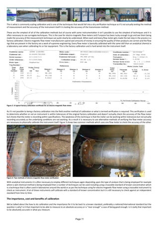 This is what is commonly scaling calibration and is one of the techniques that would fall into a dry verification technique as it’s not actually testing the method
of measurement and the accuracy of the instrument itself it is testing the accuracy of the transmission method.
These are the simplest of all of the calibration methods but of course with some instrumentation it isn’t possible to use the simplest of techniques and it is
often necessary to use surrogate techniques. This is the case for electro-magnetic flow meters and if anyone has been lucky enough to go and see them being
made the accuracy of the measurement technique can quite clearly be understood. When each and every flow meter gets made the last step in the process is a
factory calibration. Electro-magnetic flow meter manufacturers spend vast amounts of money in ensuring the quality of their products are correct and the flow
rigs that are present in the factory are a work of supreme engineering. Every flow meter is basically calibrated with the same skill than an analytical chemist in
a laboratory uses when calibrating his or her equipment. This is the factory calibration and is hard wired into the instrument itself.
As it’s not possible to being a factory calibration into the field another method of calibration or what is termed verification is required. This verification is used
to determine whether or not an instrument is within tolerances of the original factory calibration and doesn’t actually check the accuracy of the flow meter
but checks that the meter is recording within specifications. The weakness of this technique is that the meter can be working within tolerances but not actually
recording accurately as the underlying conditions are not working. As a result it is necessary to use alternative methods of verifying the flow meter accuracy
are necessary to physically calibrate the instrument itself. Figure 3 shows two common methods which uses one flow meter to check the accuracy of the other.
With analytical instruments it is often necessary to employ different techniques again depending upon the type of analysis that is being employed for example
where a wet chemical method is being employed then a number of techniques can be used including using a traceable standard of known concentration which
is a technique that is often used in laboratories around the world or as per the technique using for electro-magnetic flow meter using a traceable instrument to
check an instrument. A lot of these instruments self-calibrate with a standard of known concentration but it is still necessary to check against an independent
standard from time to time.
The importance, cost and benefits of calibration
We’ve talked about the how to do calibration and the importance for it to be back to a known standard, preferably a national/international standard but the
question is why? Is it that important to be able to measure to an absolute accuracy or is “near enough” a case of being good enough. Is it really that important
to be absolutely accurate in what you measure.
Figure 2: A typical factory calibration certificate for an electro-magnetic flow meter
Figure 3: Two methods of electro-magnetic flow meter verification
Page 11
 