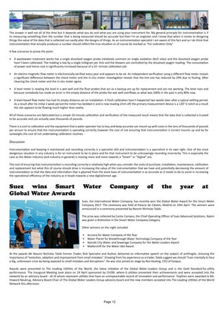 The answer is well not all of the time but it depends what you do and what you are using your instrument for. My general principle for instrumentation is if
its measuring something then the number that is being measured should be accurate but then I’m an engineer and I know that when it comes to designing
things the value of the data that is collected can vastly alter the designs of things. As an instrumentation specialist I am aware of this fact and so I do think that
instrumentation that actually produces a number should reflect the true situation or of course be marked as “For Indication Only”
A few scenarios to prove the point:
•	 A wastewater treatment works has a single dissolved oxygen probe (relatively common on single oxidation ditch sites) and the dissolved oxygen probe
hasn’t been calibrated. The reading is low by a single milligram per litre and the blowers are controlled by the dissolved oxygen reading. The consumption
of power and hence cost is significantly increased because of a 10 -minute calibration job.
•	 An electro-magnetic flow meter is electronically-verified every year and appears to be ok. An independent verification using a different flow meter reveals
a significant difference between the check meter and the in-situ meter. Investigation reveals that the line size has reduced by 20% due to fouling. After
cleaning the check meter and the in-situ meter agree.
•	 A level meter is reading the level in a wet well and the float probes that act as a backup are up for replacement and are not working. The level rises and
because somebody has made an error in the empty distance of the probe the wet well overflows as what was 100% in the past is only 80% now.
•	 A level-based flow meter has had its empty distance set on installation. A fresh calibration hasn’t happened two weeks later after a typical settling period.
As a result after he initial 2 week period the meter has bedded in and is now reading 2mm off, the primary measurement device is a 120° V notch as a result
the site appears to be flowing much higher than reality.
All of these scenarios are fabricated but a simple 10-minute calibration and verification of the measured result means that the data that is collected is trusted
to be accurate and can actually save thousands of pounds.
There is a cost to calibration and the equipment that a water operator has to buy and keep accurate can mount up with costs in the tens of thousands of pounds
per annum to ensure that the instrumentation is operating correctly however the cost of not ensuring that instrumentation is correct mounts up and by far
outweighs the cost of not undertaking calibration routines.
Discussion
Instrumentation and keeping it maintained and recording correctly is a specialist skill and instrumentation is a specialism in its own right. One of the most
dangerous situation in any industry is for an instrument to be in place and for that instrument to be unknowingly recording incorrectly. This is especially the
case as the Water Industry (and industry in general) is moving more and more towards a “Smart” or “Digital” era.
The cost of ensuring that instrumentation is recording correctly is relatively high when you consider the costs of purchase, installation, maintenance, calibration
and replacement but what this of course should drive is increasing the value of the instrumentation that we have and potentially decreasing the amount of
instrumentation so that the data and information that is gleaned from the asset base of instrumentation is as accurate as it needs to be to assist in increasing
the operational efficiency of the industry as it heads towards a new digital/smart age.
Suez wins Smart Water Company of the year at
Global Water Awards
Suez, the International Water Company, has recently won the Global Water Award for the Smart Water
Company 2017. The ceremony was held at Palacio de Cibeles, Madrid on 24th April. The winners were
announced in a ceremony presented by Nassim Nicholas Taleb.
The prize was collected by Carlos Campos, the Chief Operating Officer of Suez Advanced Solutions. Xylem
was given a distinction in the Smart Water Company Category.
Other winners on the night included
•	 Acciona for Water Company of the Year
•	 Water Planet for Breakthrough Water Technology Company of the Year
•	 Nairobi City Water and Sewerage Company for the Water Leaders Award
•	 Mattershift for the Water Idol Award
At the awards Mr Nassim Nicholas Taleb Former Trader, Risk Specialist and Author, delivered an informative speech on the subject of antifragile, stressing the
importance of “evolution, adaption and improvement from small mistakes”. Drawing from his experience as a trader, Taleb suggest we should “train mentally to face
a big, unforeseen crisis by being exposed to small mistakes and disruptions”. He was also joined on stage by Ron Keating, CEO of Evoqua.
Awards were presented to The Leading Utilities of the World, the latest initiative of the Global Water Leaders Group and is the Gold Standard for utility
performance. The Inaugural Meeting took place on 24 April sponsored by CH2M, where 6 utilities presented their achievements and were accepted into the
network by an advisory board - all of whom represent utilities that have an unimpeachable record of innovation and performance. Trophies were awarded to Mr.
Howard Neukrug, Advisory Board Chair of The Global Water Leaders Group advisory board and the new members accepted into The Leading Utilities of the World
Network this afternoon.
Page 12
 