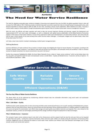 Article:
The Need for Water Service Resilience
The need for adopting sustainable water resilience strategies is becoming more apparent than ever. By 2050, the global population living in cities will
increase from 50% today to 70%. A McKinsey study on transforming water economies reveals that cities are already facing increasing water stress, with
demand expanded to outstrip supply by 40% by 2030. On this note, according to Arup’s recent publication, Water Resilience for Cities, “Ensuring a
resilient water supply as climate patterns change and populations grow requires cities to introduce active water resource management measures.”
With this mind, city officials and water operators will need to take into account long-term thinking and planning, support the deployment and
implementation of ICT and smart water technologies, as well as collaborate with global industry stakeholders. As the Global Resilience Partnership
explains in their piece on fresh water resilience, “A 21st century approach to water and to development is one that builds resilience. This means that we
look for ways in which people at risk could actually thrive under recurrent water challenges – to anticipate, mitigate and rise above floods, rather than
being swept away from them.”
Let’s take a closer look at what’s involved in developing a resilient water management plan.
Defining Resilience
Common definitions of “water resilience” focus mostly on climate change and mitigating the impact of natural disasters. For example, according to the
UK water regulator, Ofwat, resilience is “the ability to cope with and recover from disruption, and anticipate trends and variability in order to maintain
services for people and protect the natural environment, now and in the future.”
Another key component highlighted by SWAN, the Smart Water Networks Forum, relates to “water service resilience,” which can be broken down into
four, key pillars and applied to both the water and wastewater sectors: (1) Safe Water – Quality; (2) Reliable Service – Customers; (3) Secure Systems – IT;
and (4) Efficient Operations – O&M.
The Four Key Pillars of Water Service Resilience
The above pillars can all be optimised by transforming collected network data into actionable information using smart water and wastewater
technologies, explored further below.
Pillar 1: Safe Water – Quality
Traditional water quality sampling relies on time consuming and often costly monitoring techniques such as ‘grab’ sampling and field/laboratory analysis.
However, there are now online sensors, which can communicate real-time data about various quality parameters to a software platform to rapidly locate
the source and spread of contamination. Such efforts help manage and avoid quality issues before customers are impacted. This is also relevant to the
wastewater industry, as there are technologies preventing harmful sewage overflows through the deployment of data technologies.
Pillar 2: Reliable Service – Customers
The concept of water service resilience doesn’t only refer to the infrastructure and the network itself, but also the end users that can be impacted
by water flow and quality – namely the customers themselves. More and more water utilities are already seeing the importance of improving online
customer engagement and are embracing the advent of smart water meter solutions and relevant smart leak detection technologies such as fixed,
acoustic sensors and remote alert systems.
Page 13
 