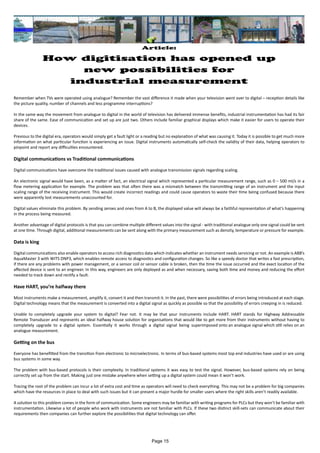 Remember when TVs were operated using analogue? Remember the vast difference it made when your television went over to digital – reception details like
the picture quality, number of channels and less programme interruptions?
In the same way the movement from analogue to digital in the world of television has delivered immense benefits, industrial instrumentation has had its fair
share of the same. Ease of communication and set up are just two. Others include familiar graphical displays which make it easier for users to operate their
devices.
Previous to the digital era, operators would simply get a fault light or a reading but no explanation of what was causing it. Today it is possible to get much more
information on what particular function is experiencing an issue. Digital instruments automatically self-check the validity of their data, helping operators to
pinpoint and report any difficulties encountered.
Digital communications vs Traditional communications
Digital communications have overcome the traditional issues caused with analogue transmission signals regarding scaling.
An electronic signal would have been, as a matter of fact, an electrical signal which represented a particular measurement range, such as 0 – 500 ml/s in a
flow metering application for example. The problem was that often there was a mismatch between the transmitting range of an instrument and the input
scaling range of the receiving instrument. This would create incorrect readings and could cause operators to waste their time being confused because there
were apparently lost measurements unaccounted for.
Digital values eliminate this problem. By sending zeroes and ones from A to B, the displayed value will always be a faithful representation of what’s happening
in the process being measured.
Another advantage of digital protocols is that you can combine multiple different values into the signal - with traditional analogue only one signal could be sent
at one time. Through digital, additional measurements can be sent along with the primary measurement such as density, temperature or pressure for example.
Data is king
Digital communications also enable operators to access rich diagnostics data which indicates whether an instrument needs servicing or not. An example is ABB’s
AquaMaster 3 with WITS DNP3, which enables remote access to diagnostics and configuration changes. So like a speedy doctor that writes a fast prescription,
if there are any problems with power management, or a sensor coil or sensor cable is broken, then the time the issue occurred and the exact location of the
affected device is sent to an engineer. In this way, engineers are only deployed as and when necessary, saving both time and money and reducing the effort
needed to track down and rectify a fault.
Have HART, you’re halfway there
Most instruments make a measurement, amplify it, convert it and then transmit it. In the past, there were possibilities of errors being introduced at each stage.
Digital technology means that the measurement is converted into a digital signal as quickly as possible so that the possibility of errors creeping in is reduced.
Unable to completely upgrade your system to digital? Fear not. It may be that your instruments include HART. HART stands for Highway Addressable
Remote Transducer and represents an ideal halfway house solution for organisations that would like to get more from their instruments without having to
completely upgrade to a digital system. Essentially it works through a digital signal being superimposed onto an analogue signal which still relies on an
analogue measurement.
Getting on the bus
Everyone has benefitted from the transition from electronic to microelectronic. In terms of bus-based systems most top end industries have used or are using
bus systems in some way.
The problem with bus-based protocols is their complexity. In traditional systems it was easy to test the signal. However, bus-based systems rely on being
correctly set up from the start. Making just one mistake anywhere when setting up a digital system could mean it won’t work.
Tracing the root of the problem can incur a lot of extra cost and time as operators will need to check everything. This may not be a problem for big companies
which have the resources in place to deal with such issues but it can present a major hurdle for smaller users where the right skills aren’t readily available.
A solution to this problem comes in the form of communication. Some engineers may be familiar with writing programs for PLCs but they won’t be familiar with
instrumentation. Likewise a lot of people who work with instruments are not familiar with PLCs. If these two distinct skill-sets can communicate about their
requirements then companies can further explore the possibilities that digital technology can offer.
Article:
How digitisation has opened up
new possibilities for
industrial measurement
Page 15
 