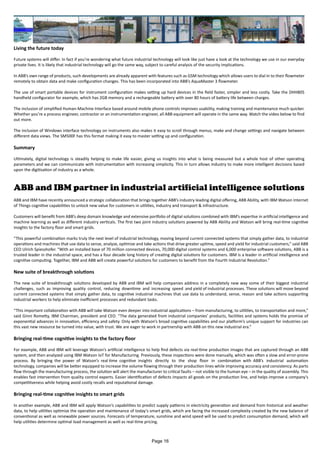 Living the future today
Future systems will differ. In fact if you’re wondering what future industrial technology will look like just have a look at the technology we use in our everyday
private lives. It is likely that industrial technology will go the same way, subject to careful analysis of the security implications.
In ABB’s own range of products, such developments are already apparent with features such as GSM technology which allows users to dial in to their flowmeter
remotely to obtain data and make configuration changes. This has been incorporated into ABB’s AquaMaster 3 flowmeter.
The use of smart portable devices for instrument configuration makes setting up hard devices in the field faster, simpler and less costly. Take the DHH805
handheld configurator for example, which has 2GB memory and a rechargeable battery with over 80 hours of battery life between charges.
The inclusion of simplified Human-Machine Interface based around mobile phone controls improves usability, making training and maintenance much quicker.
Whether you’re a process engineer, contractor or an instrumentation engineer, all ABB equipment will operate in the same way. Watch the video below to find
out more.
The inclusion of Windows interface technology on instruments also makes it easy to scroll through menus, make and change settings and navigate between
different data views. The SM500F has this format making it easy to master setting up and configuration.
Summary
Ultimately, digital technology is steadily helping to make life easier, giving us insights into what is being measured but a whole host of other operating
parameters and we can communicate with instrumentation with increasing simplicity. This in turn allows industry to make more intelligent decisions based
upon the digitisation of industry as a whole.
ABB and IBM partner in industrial artificial intelligence solutions
ABB and IBM have recently announced a strategic collaboration that brings together ABB’s industry leading digital offering, ABB Ability, with IBM Watson Internet
of Things cognitive capabilities to unlock new value for customers in utilities, industry and transport & infrastructure.
Customers will benefit from ABB’s deep domain knowledge and extensive portfolio of digital solutions combined with IBM’s expertise in artificial intelligence and
machine learning as well as different industry verticals. The first two joint industry solutions powered by ABB Ability and Watson will bring real-time cognitive
insights to the factory floor and smart grids.
“This powerful combination marks truly the next level of industrial technology, moving beyond current connected systems that simply gather data, to industrial
operations and machines that use data to sense, analyze, optimize and take actions that drive greater uptime, speed and yield for industrial customers,” said ABB
CEO Ulrich Spiesshofer. “With an installed base of 70 million connected devices, 70,000 digital control systems and 6,000 enterprise software solutions, ABB is a
trusted leader in the industrial space, and has a four decade long history of creating digital solutions for customers. IBM is a leader in artificial intelligence and
cognitive computing. Together, IBM and ABB will create powerful solutions for customers to benefit from the Fourth Industrial Revolution.”
New suite of breakthrough solutions
The new suite of breakthrough solutions developed by ABB and IBM will help companies address in a completely new way some of their biggest industrial
challenges, such as improving quality control, reducing downtime and increasing speed and yield of industrial processes. These solutions will move beyond
current connected systems that simply gather data, to cognitive industrial machines that use data to understand, sense, reason and take actions supporting
industrial workers to help eliminate inefficient processes and redundant tasks.
“This important collaboration with ABB will take Watson even deeper into industrial applications – from manufacturing, to utilities, to transportation and more,”
said Ginni Rometty, IBM Chairman, president and CEO. “The data generated from industrial companies’ products, facilities and systems holds the promise of
exponential advances in innovation, efficiency and safety. Only with Watson’s broad cognitive capabilities and our platform’s unique support for industries can
this vast new resource be turned into value, with trust. We are eager to work in partnership with ABB on this new industrial era.”
Bringing real-time cognitive insights to the factory floor
For example, ABB and IBM will leverage Watson’s artificial intelligence to help find defects via real-time production images that are captured through an ABB
system, and then analyzed using IBM Watson IoT for Manufacturing. Previously, these inspections were done manually, which was often a slow and error-prone
process. By bringing the power of Watson’s real time cognitive insights directly to the shop floor in combination with ABB’s industrial automation
technology, companies will be better equipped to increase the volume flowing through their production lines while improving accuracy and consistency. As parts
flow through the manufacturing process, the solution will alert the manufacturer to critical faults – not visible to the human eye – in the quality of assembly. This
enables fast intervention from quality control experts. Easier identification of defects impacts all goods on the production line, and helps improve a company’s
competitiveness while helping avoid costly recalls and reputational damage.
Bringing real-time cognitive insights to smart grids
In another example, ABB and IBM will apply Watson’s capabilities to predict supply patterns in electricity generation and demand from historical and weather
data, to help utilities optimize the operation and maintenance of today’s smart grids, which are facing the increased complexity created by the new balance of
conventional as well as renewable power sources. Forecasts of temperature, sunshine and wind speed will be used to predict consumption demand, which will
help utilities determine optimal load management as well as real-time pricing.
Page 16
 