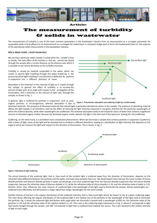 Article:
The measurement of turbidity
& solids in wastewater
The measurement of turbidity is one of the most common parameters in the wastewater industry from its measurement as a surrogate parameter for
suspended solids in final effluent to its measurement as a surrogate for mixed liquor in activated sludge plant it forms the fundamental basis of the majority
of the operational solids measurement in the wastewater industry.
Why is Water turbid - a brief introduction
We say that a particular water sample is turbid when the sample is hazy
or cloudy. The main effect of the haziness is that we cannot see clearly
through the sample after a certain distance, as the distance over which it
is possible to see clearly decreases as the turbidity increases.
Turbidity is caused by material suspended in the water, which can
scatter or absorb light travelling through the water. Scattering is the
process by which light travelling in one direction is deflected by particles
in suspension into a different direction of travel.
Absorption is the reduction in the intensity of light as it travels through
the sample. In general the effect of turbidity is to increase the
amount of light seen at an angle with respect to the propagation of the
illumination, and a reduction in the amount of light seen through the
sample, as shown in Fig. 1.
In general, light is scattered by particles in suspension, such as sand,
organic particles, or microorganisms, whereas absorption is due to
dissolved materials. The presence of dissolved materials that absorb light is generally indicated by colour in the sample. The presence of absorbing material
affects the light equally in all directions, and has the effect of reducing the light intensity measured in any given direction for the particular wavelengths at
which the material absorbs, while other wavelengths are unaffected. This selective absorption leads to the brownish colour of water that contains a significant
amount of dissolved organic matter, because the dissolved organic matter absorbs the light in the blue end of the spectrum, leaving the red unaffected.
Scattering, on the other hand, is a somewhat more complicated phenomenon. When we illuminate a sample that contains particles in suspension (scatterers)
with a beam of light, some of the light will be deviated and re-emitted in different directions, leading to a distribution of light intensity that depends on the
angle at which we measure the light with respect to the direction of illumination. This is shown in Fig. 2.
The actual intensity of the scattered light, that is, how much of the incident light is scattered away from the direction of illumination, depends on the
refractive index difference between the particles and the water, and how many particles there are. We would expect that if we put the same number of silicon
dioxide particles and titanium dioxide particles in water, we would get a lot more scattered light from the titanium dioxide suspension than the silicon dioxide
suspension, because the refractive index of titanium dioxide is 2.5, while the refractive index of silicon dioxide is 1.45, and the refractive index of water is 1.33.
Another factor that influences the total amount of scattered light is the wavelength of the light used to illuminate the sample; shorter wavelengths are
scattered more effectively, and will produce a larger signal than longer wavelengths for the same sample.
Another feature of interest is the angular distribution of the scattered intensity, that is, how much light would we expect to see at a given scattering angle.
The main factor affecting the angular distribution of the scattered light is the relative size of the particles to the wavelength of the light used to illuminate
the particles. Fig. 3 shows the expected light distribution with angle when we illuminate a sample with a wavelength of 850 nm, the refractive index of the
particles is 1.45 and the refractive index of the medium (water) is 1.33. The x axis is the scattering angle measured as in Fig. 2, where 0° corresponds to light
that travels straight through the sample, and 180° corresponds to light that is scattered back towards the source. The y axis represents the relative intensity
of light at each angle.
Figure 1: Transmission, absorption and scattering of light by a turbid sample
Figure 2: Geomerty of Light Scattering
Page 18
 