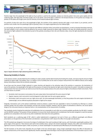 Particles larger than the wavelength of the light (a 10 μm particle is used for this example), produce an intensity pattern that varies quite rapidly with the
scattering angle, with high peaks and deep troughs, but on the whole, most of the light is scattered in the forward direction. As the particle size changes, the
position of the peaks and troughs varies and the intensity of the forward-scattered light increases.
For particles of about the same size as the wavelength of light, the variation of the scattered intensity with angle is much slower (1 μm particle), and for
particles much smaller than the wavelength (100 nm particle), there is no angular dependency for the scattered light.
In a real sample, we would have a mixture of materials with different refractive indices and particle size distributions, as well as dissolved absorbing materials.
The total turbidity in such a system could be defined as the amount of light measured at a given angle. Defined in this way, the turbidity would be a result of
the amount of light scattered in that direction by each of the particles according to their size and refractive index, minus the light absorbed by the dissolved
materials.
Measuring Turbidity in Practice
In the previous section, we described how the turbidity of a water sample could be determined by illuminating the sample, and measuring the amount of light
scattered at a given angle. The problem, then, is to define a unit of turbidity that can be used to compare measurements from different devices and to design
devices that produce results that are directly comparable.
As we have seen the amount of light scattered in a given direction will depend on the refractive index of the particles in suspension, the distribution of
sizes of the particles, the wavelength of the light and the presence of material that absorbs the light used to illuminate the system. To be able to compare the
measurements from two instruments, we need to ensure that the same sample produces the same amount of light on the detector of both instruments. There
are these factors to consider:
•	 Sensitivity: both instruments must produce the same output when illuminated with the same amount of light
•	 Angular response: both instruments must be designed to collect light over the same angular aperture
•	 Illumination: both instruments must use a light source with the same wavelength distribution, so that they produce the same angular distribution of
scattered light, and are affected equally by absorption of light by the sample
Originally, instruments such as the Jackson turbidimeter aimed to produce a system that was repeatable in terms of sensitivity, by referring to a certain
standard sample, first the Jackson silica standard, and then the Formazin standard. However, with the advent of photoelectric detectors, the actual optical
design of the instrument became an important factor in the standardization of the measurement of turbidity.
Two standards aimed at helping the production of turbidimeters that are comparable to each other are currently available specifically, the EPA 180.11 method
and the ISO7027 standard. The purpose of these standards is to ensure that results obtained with a turbidimeter that has been designed to meet the standard
guidelines are comparable to the results of any other turbidimeter that meets the same guidelines.
Both standards use a scattering angle of 90°, which is called nephelometric arrangement, but each of them use a different wavelength and different
prescriptions on the geometry of the illumination and detection. Using detection at 90° reduces the effect of stray light and absorption.
The EPA standard was designed to harmonize the design of turbidimeters that used incandescent light sources, with illumination wavelengths peaking in the
green region of the spectrum. These devices work well at low turbidity values, owing to the shorter wavelength. However, they suffer some limitations when
significant amounts of dissolved organic matter are present, as shorter wavelengths are absorbed quite effectively by the dissolved organics.
The ISO standard, on the other hand, stipulates the use of light in the near infrared region. Using a longer wavelength reduces the effect of absorption by
organic contaminants on the measurement significantly. Another advantage of the ISO design is that the spectral distribution of the illumination source is more
Figure 3: Angular distribution of light scattered by particles of different sizes.
Page 19
 