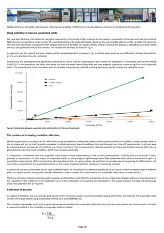 tightly defined, as well as the optical layout, reducing the possibility of differences in reading between instruments designed to this standard.
Using turbidity to measure suspended solids
We have described how the turbidity of a sample is measured as the intensity of light scattered by the material suspended in the sample, and how the scattered
light intensity is proportional to the number of suspended particles, the suspended solids. Based on this, we should be able to use the turbidity of a sample to
infer the mass of particles in suspension that produce that level of turbidity. For a given sample, all that is needed is to produce a calibration curve that relates
the mass of suspended solids to the turbidity. This relation will be linear, as shown in Fig. 4.
In a general case, the slope of the linear relation will be sample dependent, as shown in Fig. 4 and that slope would be very difficult to calculate theoretically,
so it is normally determined by calibration.
Traditionally, the laboratory-based gravimetric procedure has been used for obtaining the data needed for calibration in accordance with ASTM method
D5907-103. In this procedure, the solids are filtered out from the water before being dried and then weighed to produce a value in mg/l for total suspended
solids. This measurement is then correlated with the turbidity measurement, with the resulting data being used to produce the calibration curve.
The problem of achieving a reliable calibration
Whilst the gravimetric procedure can be useful when trying to establish a relationship between total suspended solids and turbidity, a single sample based on
the technique will not, by itself, provide a complete or reliable picture of overall conditions. First and foremost, as a ‘one-off’ measurement, it will only ever
be representative of a certain set of conditions at a certain moment in time. A measurement obtained using the technique will therefore only be effective as a
general guide to an ideal set of conditions, which may not apply universally.
It is important to remember also that suspended solids levels can vary independently of the turbidity measurement. Turbidity, which is measured in NTU,
provides a measurement of the impact of suspended solids on the passage of light through water. Total suspended solids, which is measured in mg/l, is a
quantitative measurement of the concentration of suspended particles in a given sample. As such there is no single way of recognising the differences in the
size and/or composition of the suspended particles, or the impact that those particles may have on measuring turbidity.
A quantity of coal dust, for example, would have a different impact on turbidity than an identical quantity of silt, as they will scatter and absorb light in different
ways. For a given sample, it is possible to build a calibration curve to convert the turbidity value to a suspended solids value, as shown in Fig. 4.
This has a particular impact on processes with changing conditions that could affect the composition of the sample. Such changes will have a direct bearing on
the calculation of the coefficients in the calibration curve. If the composition or the particle size distribution of the sample changes, the slope will also change
and a new calibration will be required.
Calibration in practice
In a typical installation, the user will take grab samples from the process water, record the turbidity reading at the time, and measure the suspended solids
content of the grab sample using a laboratory method such as ASTM D5907-10.
The turbidity reading taken at the time the grab sample was obtained and the suspended solids value from the laboratory method can then be used to calculate
a conversion coefficient from turbidity to suspended solids as follows.
					 C = TSS
					 Turb
Figure 4: Relationship between suspended solids and turbidity for Fullers earth and kaolin.
Page 20
 