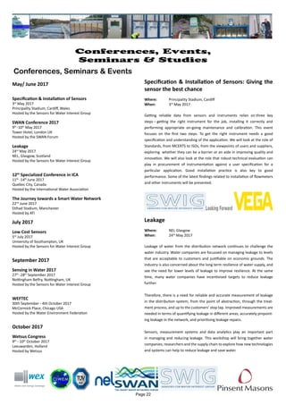 May/ June 2017
Specification & Installation of Sensors
3rd
May 2017
Principality Stadium, Cardiff, Wales
Hosted by the Sensors for Water Interest Group
SWAN Conference 2017
9th
-10th
May 2017
Tower Hotel, London UK
Hosted by the SWAN Forum
Leakage
24rd
May 2017
NEL, Glasgow, Scotland
Hosted by the Sensors for Water Interest Group
12th
Specialized Conference in ICA
11th
-14th
June 2017
Quebec City, Canada
Hosted by the International Water Association
The Journey towards a Smart Water Network
22nd
June 2017
Etihad Stadium, Manchester
Hosted by ATi
July 2017
Low Cost Sensors
5rd
July 2017
University of Southampton, UK
Hosted by the Sensors for Water Interest Group
September 2017
Sensing in Water 2017
27th
-28th
September 2017
Nottingham Belfry, Nottingham, UK
Hosted by the Sensors for Water Interest Group
WEFTEC
30th September - 4th October 2017
McCormick Place, Chicago USA
Hosted by the Water Environment Federation
October 2017
Wetsus Congress
9th
- 10th
October 2017
Leeuwarden, Holland
Hosted by Wetsus
Page 22
Conferences, Events,
Seminars & Studies
Conferences, Seminars & Events
Specification & Installation of Sensors: Giving the
sensor the best chance
Where: 	 Principality Stadium, Cardiff
When: 		 3rd
May 2017
Getting reliable data from sensors and instruments relies on three key
steps – getting the right instrument for the job, installing it correctly and
performing appropriate on-going maintenance and calibration. This event
focuses on the first two steps. To get the right instrument needs a good
specification and understanding of the application. We will look at the role of
Standards, from MCERTS to ISOs, from the viewpoints of users and suppliers,
exploring whether they can be a barrier or an aide in improving quality and
innovation. We will also look at the role that robust technical evaluation can
play in procurement of instrumentation against a user specification for a
particular application. Good installation practice is also key to good
performance. Some of the latest findings related to installation of flowmeters
and other instruments will be presented.
Leakage
Where: 	 NEL Glasgow
When: 		 24rd
May 2017
Leakage of water from the distribution network continues to challenge the
water industry. Water companies are focussed on managing leakage to levels
that are acceptable to customers and justifiable on economic grounds. The
industry is also concerned about the long term resilience of water supply, and
see the need for lower levels of leakage to improve resilience. At the same
time, many water companies have incentivised targets to reduce leakage
further.
Therefore, there is a need for reliable and accurate measurement of leakage
in the distribution system; from the point of abstraction, through the treat-
ment process, and up to the customers’ stop tap. Improved measurements are
needed in terms of quantifying leakage in different areas, accurately pinpoint-
ing leakage in the network, and prioritising leakage repairs.
Sensors, measurement systems and data analytics play an important part
in managing and reducing leakage. This workshop will bring together water
companies, researchers and the supply chain to explore how new technologies
and systems can help to reduce leakage and save water.
 