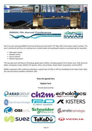 Don’t miss the upcoming SWAN 7th Annual Conference to be held 9th
-10th
May, 2017 at the Tower Hotel in London. This
year’s conference will focus on creating smart, resilient water and wastewater systems, encompassing four key pillars:
•	 Safe water quality
•	 Reliable service
•	 Secure systems
•	 Efficient operations
This two-day event will feature 20 leading, global water utilities, including speakers from Veolia, Suez, PUB, American
Water, Unitywater, Essbio, AEGEA, FCC Aqualia, Vitens, City of Dakar, Taiwan Water Corporation, and the OECD.
SWAN is pleased to offer conference attendees a special rate of £185 inc VAT (inc breakfast) at the Tower Hotel. Note,
this rate will only be available until March 10th.
View the agenda here
Register here
Proudly Sponsored by
Page 23
 