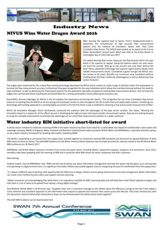 NIVUS Wins Water Dragon Award 2016
Water industry BIM initiative short-listed for award
After winning the regional heat at Severn Trent’s Headquarters back in
September the manufacturer of high accurate flow measurement
systems wins the national UK Innovation Award with their Cross
Correlation Pipe Sensor. The NIVUS team picked up its award at the Future
Water Association’s annual lunch which was held at the Pump Rooms in
Leamington Spa on 23rd February 2017.
The award winning flow sensor measures the flow directly within the pipe
which is far superior to regular Clamp-On-Systems which can only meas-
ure from the outside. Why go to the concert and only listen behind the
door? Nivus advanced technology and superior signal quality equals more
reliable measurement results. Considered a game changer the NIVUS solu-
tion proves to be smart. Benefits are numerous, easy installation without
shutting down the flow is distinctly advantageous as well as delivering a low
carbon footprint.
The judges were impressed by the unique flow sensing technology developed by NIVUS which creates an audio image of particles within the wastewater to
increase the flow measurement accuracy. Furthermore they gave recognition for the easy installation which allows the insertion/removal without the need for
‘pipe shutdown’ as well as delivering the Totex based solution for the application favorably compared to existing flow measurement devices. And not least the
judges also commended Alison Southwood and David Miles for a strong presentation clearly defining the business case.
David Miles, Business Manager for NIVUS in the UK explains the importance of winning this award, “This recognition for our Cross Correlation Pipe Sensor
comes at an exciting time for NIVUS as we are seeing some fantastic results on sites throughout the UK on both fresh and waste water systems. Combining our
technology with existing applications is proving highly successful as for the first there is now a method for achieving a true and accurate measurement of flow”
NIVUS UK Innovation Manager, Alison Southwood, convinced the audience with the advantages of the pipe sensor solution. She states, “Winning the
Innovation Award is a reward for all the efforts we put in developing the high accurate and easy to handle measurement system. Now we are looking forward
to using this valuable endorsement to promote the advantages of our smart flow measurement solution to a wider audience.”
A whole-sector initiative to clarify the meaning of BIM in the water industry has been short-listed for a Utility Week Star Award for collaboration. Every water and
sewerage company (WaSC) in England, Wales, Scotland and Northern Ireland joined trade association British Water and BIM4Water, a specialist volunteer group,
to set a water industry framework for building information modelling (BIM).
The WaSCs, responding to comments from the supply chain, worked together to review the national BIM standards and document an agreed definition of what
BIM means to them as clients. The draft BIM Guidance for the Water Industry Owner Operator was formally launched for industry review at the 4th British Water
BIM conference on 30 March 2017.
BIM4Water and British Water represent members from across the water sector including WaSCs, equipment suppliers, designers and contractors. Since 2013,
members have been grappling with the meaning of BIM and in particular what BIM means for water companies and their customers.
Data sharing
Andrew Cowell, chair of BIM4Water said, “BIM and the new Guidance are about information management and how the water industry gears up to sharing data
and operating in a digital environment. It is significant that water utilities have pulled together and are recognising the push for clarification from the supply chain.
“It is about a different way of working, with opportunities for efficiency in design, delivery and on-going maintenance and asset management. Better information
can create more resilient business plans and support scenario planning.
“Water companies are acknowledging that while there is no regulatory mandate for BIM, improving data sets will help them meet Ofwat regulatory targets and
that there is a lot of value to be gained from having a strong digital strategy.”
Paul Mullord, British Water’s UK Director says, “Suppliers have sent a consistent message to the utilities about the efficiency savings to be had if they adopt a
more coherent and consistent approach to the information they require to operate and maintain their assets across the lifecycle. They have listened and, with
this document, demonstrated what extraordinary leaps can be achieved when the whole sector works together.”
The draft BIM Guidance can be downloaded here
Page 4
Industry News
 