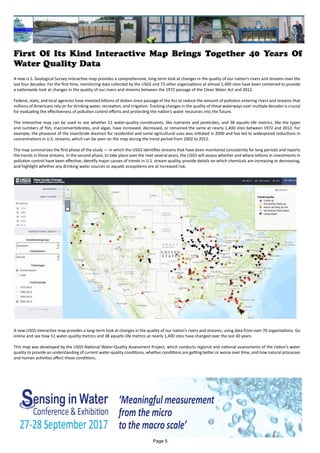 First Of Its Kind Interactive Map Brings Together 40 Years Of
Water Quality Data
A new U.S. Geological Survey interactive map provides a comprehensive, long-term look at changes in the quality of our nation’s rivers and streams over the
last four decades. For the first time, monitoring data collected by the USGS and 73 other organizations at almost 1,400 sites have been combined to provide
a nationwide look at changes in the quality of our rivers and streams between the 1972 passage of the Clean Water Act and 2012.
Federal, state, and local agencies have invested billions of dollars since passage of the Act to reduce the amount of pollution entering rivers and streams that
millions of Americans rely on for drinking water, recreation, and irrigation. Tracking changes in the quality of these waterways over multiple decades is crucial
for evaluating the effectiveness of pollution control efforts and protecting the nation’s water resources into the future.
The interactive map can be used to see whether 51 water-quality constituents, like nutrients and pesticides, and 38 aquatic-life metrics, like the types
and numbers of fish, macroinvertebrates, and algae, have increased, decreased, or remained the same at nearly 1,400 sites between 1972 and 2012. For
example, the phaseout of the insecticide diazinon for residential and some agricultural uses was initiated in 2000 and has led to widespread reductions in
concentrations in U.S. streams, which can be seen on the map during the trend period from 2002 to 2012.
The map summarizes the first phase of the study — in which the USGS identifies streams that have been monitored consistently for long periods and reports
the trends in those streams. In the second phase, to take place over the next several years, the USGS will assess whether and where billions in investments in
pollution control have been effective, identify major causes of trends in U.S. stream quality, provide details on which chemicals are increasing or decreasing,
and highlight whether any drinking water sources or aquatic ecosystems are at increased risk.
A new USGS interactive map provides a long-term look at changes in the quality of our nation’s rivers and streams, using data from over 70 organizations. Go
online and see how 51 water-quality metrics and 38 aquatic-life metrics at nearly 1,400 sites have changed over the last 40 years.
This map was developed by the USGS National Water-Quality Assessment Project, which conducts regional and national assessments of the nation’s water
quality to provide an understanding of current water-quality conditions, whether conditions are getting better or worse over time, and how natural processes
and human activities affect those conditions.
Page 5
 