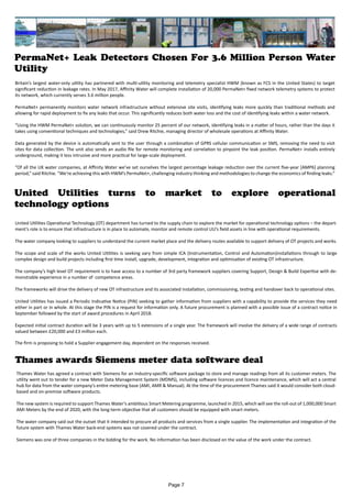 PermaNet+ Leak Detectors Chosen For 3.6 Million Person Water
Utility
United Utilities turns to market to explore operational
technology options
Thames awards Siemens meter data software deal
Thames Water has agreed a contract with Siemens for an industry-specific software package to store and manage readings from all its customer meters. The
utility went out to tender for a new Meter Data Management System (MDMS), including software licences and licence maintenance, which will act a central
hub for data from the water company’s entire metering base (AMI, AMR & Manual). At the time of the procurement Thames said it would consider both cloud-
based and on-premise software products.
The new system is required to support Thames Water’s ambitious Smart Metering programme, launched in 2015, which will see the roll-out of 1,000,000 Smart
AMI Meters by the end of 2020, with the long-term objective that all customers should be equipped with smart meters.
The water company said out the outset that it intended to procure all products and services from a single supplier. The implementation and integration of the
future system with Thames Water back-end systems was not covered under the contract.
Siemens was one of three companies in the bidding for the work. No information has been disclosed on the value of the work under the contract.
Page 7
Britain’s largest water-only utility has partnered with multi-utility monitoring and telemetry specialist HWM (known as FCS in the United States) to target
significant reduction in leakage rates. In May 2017, Affinity Water will complete installation of 20,000 PermaNet+ fixed network telemetry systems to protect
its network, which currently serves 3.6 million people.
PermaNet+ permanently monitors water network infrastructure without extensive site visits, identifying leaks more quickly than traditional methods and
allowing for rapid deployment to fix any leaks that occur. This significantly reduces both water loss and the cost of identifying leaks within a water network.
“Using the HWM PermaNet+ solution, we can continuously monitor 25 percent of our network, identifying leaks in a matter of hours, rather than the days it
takes using conventional techniques and technologies,” said Drew Ritchie, managing director of wholesale operations at Affinity Water.
Data generated by the device is automatically sent to the user through a combination of GPRS cellular communication or SMS, removing the need to visit
sites for data collection. The unit also sends an audio file for remote monitoring and correlation to pinpoint the leak position. PermaNet+ installs entirely
underground, making it less intrusive and more practical for large-scale deployment.
“Of all the UK water companies, at Affinity Water we’ve set ourselves the largest percentage leakage reduction over the current five-year [AMP6] planning
period,” said Ritchie. “We’re achieving this with HWM’s PermaNet+, challenging industry thinking and methodologies to change the economics of finding leaks.”
United Utilities Operational Technology (OT) department has turned to the supply chain to explore the market for operational technology options – the depart-
ment’s role is to ensure that infrastructure is in place to automate, monitor and remote control UU’s field assets in line with operational requirements.
The water company looking to suppliers to understand the current market place and the delivery routes available to support delivery of OT projects and works.
The scope and scale of the works United Utilities is seeking vary from simple ICA (Instrumentation, Control and Automation)installations through to large
complex design and build projects including first time install, upgrade, development, integration and optimisation of existing OT infrastructure.
The company’s high level OT requirement is to have access to a number of 3rd party framework suppliers covering Support, Design & Build Expertise with de-
monstrable experience in a number of competence areas.
The frameworks will drive the delivery of new OT infrastructure and its associated installation, commissioning, testing and handover back to operational sites.
United Utilities has issued a Periodic Indicative Notice (PIN) seeking to gather information from suppliers with a capability to provide the services they need
either in part or in whole. At this stage the PIN is a request for information only. A future procurement is planned with a possible issue of a contract notice in
September followed by the start of award procedures in April 2018.
Expected initial contract duration will be 3 years with up to 5 extensions of a single year. The framework will involve the delivery of a wide range of contracts
valued between £20,000 and £3 million each.
The firm is proposing to hold a Supplier engagement day, dependent on the responses received.
 