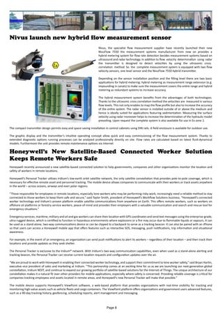 Nivus launch new hybrid flow measurement sensor
Nivus, the specialist flow measurement supplier have recently launched their new
NivuFlow 7550 the measurement systems manufacturer from now on provides a
hybrid metering system for flow rate detection besides measurement systems based on
ultrasound and radar technology. In addition to flow velocity determination using radar
the transmitter is designed to detect velocities by using the ultrasonic cross
correlation method. So the complete measurement system is equipped with two flow
velocity sensors, one level sensor and the NivuFlow 7550 hybrid transmitter.
Depending on the sensor installation position and the filling level there are two basic
applications for hybrid metering: hybrid metering as measurement range extension (e.g.
impounding in canals) to make sure the measurement covers the entire range and hybrid
metering as redundant systems to increase accuracy.
The hybrid measurement system benefits from the advantages of both technologies.
Thanks to the ultrasonic cross correlation method the velocities are measured in various
flow levels. This not only enables to map the flow profile but also to increase the accuracy
of the entire system. The radar sensor is installed outside of or above the medium and
hence is ideally suited for applications featuring sedimentation. Measuring the surface
velocity using radar moreover helps to increase the determination of the hydraulic model
prevailing. Upon request the complete system is also available for use in Ex zone 1.
The compact transmitter design permits easy and space-saving installation in control cabinets using DIN rails. A field enclosure is available for outdoor use.
The graphic display and the transmitter’s intuitive operating concept allow quick and easy commissioning of the flow measurement system. Thanks to
extended diagnostic options running processes can be analysed professionally directly on site. Flow rates are calculated based on latest fluid-dynamical
models. Furthermore the unit provides remote maintenance options via Internet
Honeywell’s New Satellite-Based Connected Worker Solution
Keeps Remote Workers Safe
Honeywell recently announced a new satellite-based connected solution to help governments, companies and other organizations monitor the location and
safety of workers in remote locations.
Honeywell’s Personal Tracker utilizes Iridium’s low-earth orbit satellite network, the only satellite constellation that provides pole-to-pole coverage, which is
necessary for effective remote asset and personnel tracking. The mobile device allows companies to communicate with their workers or track assets anywhere
in the world – across oceans, airways and even polar regions.
“Those responsible for employees in remote locations, especially lone workers who may be performing risky work, increasingly need a reliable method to stay
connected to those workers to keep them safe and secure,” said Taylor Smith, president of Honeywell’s Workflow Solutions business. “Honeywell’s connected
worker technology and Iridium’s proven platform enable satellite communications from anywhere on Earth. This offers remote workers, such as workers on
offshore oil platforms or forestry service workers, peace-of-mind and provides their employers with a valuable communication and search-and-rescue tool for
emergency situations.”
Emergency services, maritime, military and oil and gas workers can share their location with GPS coordinates and send text messages using the enterprise-grade,
ultra-rugged device, which is certified to function in hazardous environments where explosions or a fire may occur due to flammable liquids or vapours. It can
be used as a stand-alone, two-way communications device or can be clipped to a backpack to serve as a tracking beacon. It can also be paired with an iPhone
so that users can access a Honeywell mobile app that offers features such as interactive SOS, messaging, push notifications, trip information and situational
awareness.
For example, in the event of an emergency, an organization can send push notifications to alert its workers – regardless of their location – and then track their
locations and provide updates as they seek shelter.
The Personal Tracker is exclusive to the Iridium® network. With Iridium’s two-way communication capabilities, even when used as a stand-alone alerting and
tracking beacon, the Personal Tracker can receive current location requests and configuration updates over the air.
“We are proud to work with Honeywell in enabling their connected worker technology, and support their commitment to lone worker safety,” said Bryan Hartin,
executive vice president of sales and marketing at Iridium. “This partnership comes at an exciting time for us as we are launching our next-generation global
constellation, Iridium NEXT, and continue to expand our growing portfolio of satellite-based solutions for the Internet of Things. The unique architecture of our
constellation makes it a natural fit over other providers for mobile applications, especially where safety is concerned. Providing reliable coverage is critical for
companies tracking employees and assets located in remote areas, and Honeywell’s new Personal Tracker will make that possible.”
The mobile device supports Honeywell’s ViewPoint software, a web-based platform that provides organizations with real-time visibility for tracking and
monitoring high-value assets such as vehicle fleets and cargo containers. The ViewPoint platform offers organizations and government users advanced features,
such as a 90-day tracking history, geofencing, scheduling reports, alert management and messaging.
Page 8
 