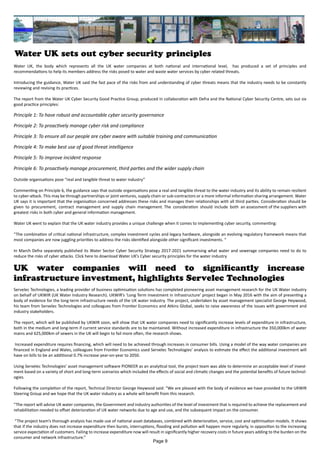 Water UK sets out cyber security principles
Servelec Technologies, a leading provider of business optimisation solutions has completed pioneering asset management research for the UK Water industry
on behalf of UKWIR (UK Water Industry Research). UKWIR’s ‘Long Term Investment in Infrastructure’ project began in May 2016 with the aim of presenting a
body of evidence for the long-term infrastructure needs of the UK water industry. The project, undertaken by asset management specialist George Heywood,
his team from Servelec Technologies and colleagues from Frontier Economics and Atkins Global, seeks to raise awareness of the issues with government and
industry stakeholders.
The report, which will be published by UKWIR soon, will show that UK water companies need to significantly increase levels of expenditure in infrastructure,
both in the medium and long-term if current service standards are to be maintained. Without increased expenditure in infrastructure the 350,000km of water
mains and 625,000km of sewers in the UK will begin to fail more often, the research shows.
Increased expenditure requires financing, which will need to be achieved through increases in consumer bills. Using a model of the way water companies are
financed in England and Wales, colleagues from Frontier Economics used Servelec Technologies’ analysis to estimate the effect the additional investment will
have on bills to be an additional 0.7% increase year-on-year to 2050.
Using Servelec Technologies’ asset management software PIONEER as an analytical tool, the project team was able to determine an acceptable level of invest-
ment based on a variety of short and long-term scenarios which included the effects of social and climatic changes and the potential benefits of future technol-
ogies.
Following the completion of the report, Technical Director George Heywood said: “We are pleased with the body of evidence we have provided to the UKWIR
Steering Group and we hope that the UK water industry as a whole will benefit from this research.
“The report will advise UK water companies, the Government and industry authorities of the level of investment that is required to achieve the replacement and
rehabilitation needed to offset deterioration of UK water networks due to age and use, and the subsequent impact on the consumer.
“The project team’s thorough analysis has made use of national asset databases, combined with deterioration, service, cost and optimisation models. It shows
that if the industry does not increase expenditure then bursts, interruptions, flooding and pollution will happen more regularly, in opposition to the increasing
service expectation of customers. Failing to increase expenditure now will result in significantly higher recovery costs in future years adding to the burden on the
consumer and network infrastructure.”
UK water companies will need to significantly increase
infrastructure investment, highlights Servelec Technologies
Page 9
Water UK, the body which represents all the UK water companies at both national and international level, has produced a set of principles and
recommendations to help its members address the risks posed to water and waste water services by cyber related threats.
Introducing the guidance, Water UK said the fast pace of the risks from and understanding of cyber threats means that the industry needs to be constantly
reviewing and revising its practices.
The report from the Water UK Cyber Security Good Practice Group, produced in collaboration with Defra and the National Cyber Security Centre, sets out six
good practice principles:
Principle 1: To have robust and accountable cyber security governance
Principle 2: To proactively manage cyber risk and compliance
Principle 3: To ensure all our people are cyber aware with suitable training and communication
Principle 4: To make best use of good threat intelligence
Principle 5: To improve incident response
Principle 6: To proactively manage procurement, third parties and the wider supply chain
Outside organisations pose “real and tangible threat to water industry”
Commenting on Principle 6, the guidance says that outside organisations pose a real and tangible threat to the water industry and its ability to remain resilient
to cyber-attack. This may be through partnerships or joint ventures, supply chain or sub-contractors or a more informal information sharing arrangement. Water
UK says it is important that the organisation concerned addresses these risks and manages their relationships with all third parties. Consideration should be
given to procurement, contract management and supply chain management. The consideration should include both an assessment of the suppliers with
greatest risks in both cyber and general information management.
Water UK went to explain that the UK water industry provides a unique challenge when it comes to implementing cyber security, commenting:
“The combination of critical national infrastructure, complex investment cycles and legacy hardware, alongside an evolving regulatory framework means that
most companies are now juggling priorities to address the risks identified alongside other significant investments. “
In March Defra separately published its Water Sector Cyber Security Strategy 2017-2021 summarising what water and sewerage companies need to do to
reduce the risks of cyber attacks. Click here to download Water UK’s Cyber security principles for the water industry
 