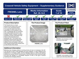 Crossrail Vehicle Safety Equipment – Supplementary Guidance
FRESNEL Lens
Works Information
Ref: 26.14.8
The Product Image The Product FittedProduct Description
The Fresnel Lens is a visual
device for lorry drivers and is not a
mirror in the conventional sense.
It is a clear thin plastic lens that is
press fitted to a lorry window on the
near, or passenger side. Its concentric
ring surface allows the driver to see
through it directly. However its optical
properties provide a downwards view
close to and around the lorry’s
passenger door. The Fresnel Lens
therefore covers the blind spot which
frequently is the cause of collisions
between lorries and cyclists. Left hand
drive vehicles should fit the Fresnel Lens
on the off side of the vehicle.
Additional Information
Guide
1 of 10
Motorway lane changing collisions involving lorries and cars is increasing in the UK.
This has led to a rise in road casualties and road congestion. A major initiative by the
Department of Transport, VOSA, and the Highways Agency to tackle 'side-swiping'
incidents by issuing 130,000 Fresnel lenses to left-hand drive trucks entering through
UK ports has resulted in a remarkable reduction of 59% in this type of serious
motorway lane changing collisions.
FRESNEL Lens showing a cyclist
in the lorry’s blind spot.
FRESNEL Lens showing a family
saloon car in the lorry’s blind spot.
Vans < 3.5 T
Small Lorries
3.5 to 7.5 T
Medium to Large
Lorries > 7.5 T
Concrete
Mixer
2/3 Axle
Rigid
Grab or Skip
Lorry
4 or Multi Axle
Tipper
Articulated Low
Loaders
FRESNEL Lens
Contact
020 3197 5631
 