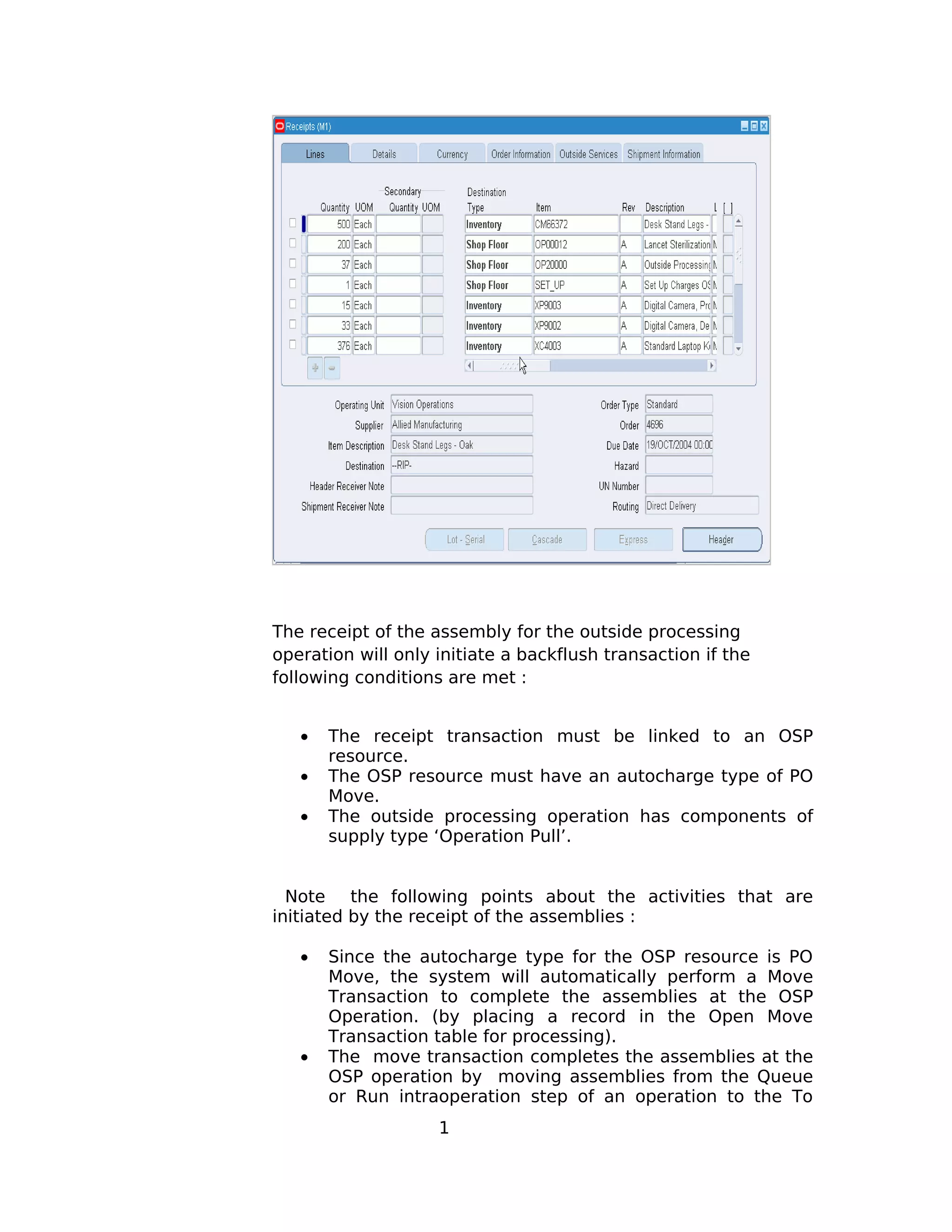 The receipt of the assembly for the outside processing
operation will only initiate a backflush transaction if the
following conditions are met :
• The receipt transaction must be linked to an OSP
resource.
• The OSP resource must have an autocharge type of PO
Move.
• The outside processing operation has components of
supply type ‘Operation Pull’.
Note the following points about the activities that are
initiated by the receipt of the assemblies :
• Since the autocharge type for the OSP resource is PO
Move, the system will automatically perform a Move
Transaction to complete the assemblies at the OSP
Operation. (by placing a record in the Open Move
Transaction table for processing).
• The move transaction completes the assemblies at the
OSP operation by moving assemblies from the Queue
or Run intraoperation step of an operation to the To
1
 