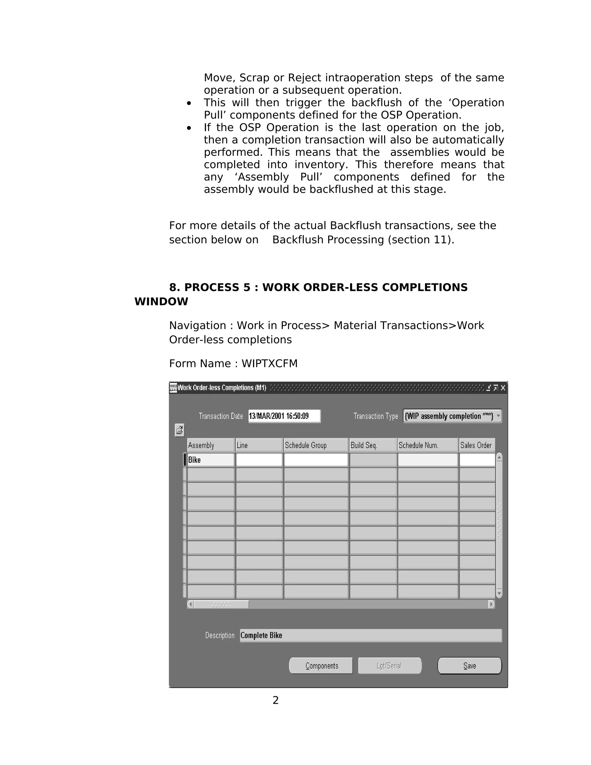 Move, Scrap or Reject intraoperation steps of the same
operation or a subsequent operation.
• This will then trigger the backflush of the ‘Operation
Pull’ components defined for the OSP Operation.
• If the OSP Operation is the last operation on the job,
then a completion transaction will also be automatically
performed. This means that the assemblies would be
completed into inventory. This therefore means that
any ‘Assembly Pull’ components defined for the
assembly would be backflushed at this stage.
For more details of the actual Backflush transactions, see the
section below on Backflush Processing (section 11).
8. PROCESS 5 : WORK ORDER-LESS COMPLETIONS
WINDOW
Navigation : Work in Process> Material Transactions>Work
Order-less completions
Form Name : WIPTXCFM
2
 