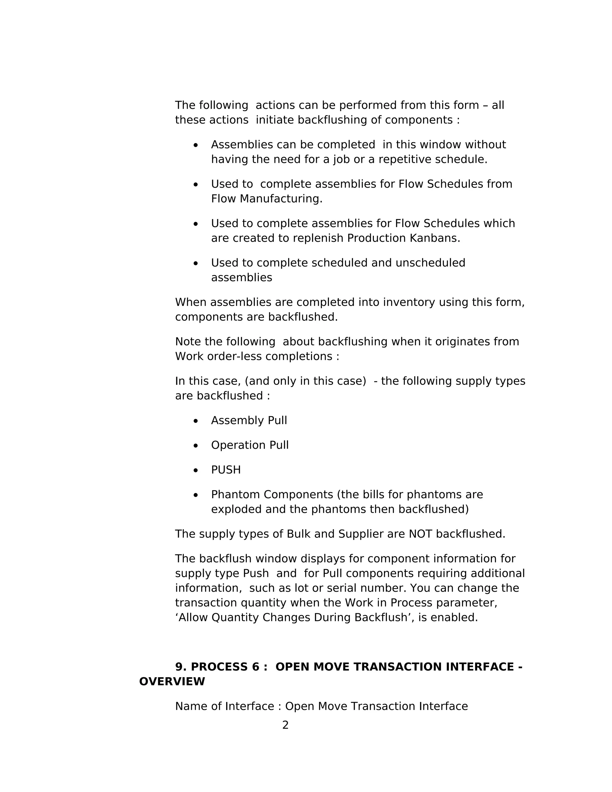The following actions can be performed from this form – all
these actions initiate backflushing of components :
• Assemblies can be completed in this window without
having the need for a job or a repetitive schedule.
• Used to complete assemblies for Flow Schedules from
Flow Manufacturing.
• Used to complete assemblies for Flow Schedules which
are created to replenish Production Kanbans.
• Used to complete scheduled and unscheduled
assemblies
When assemblies are completed into inventory using this form,
components are backflushed.
Note the following about backflushing when it originates from
Work order-less completions :
In this case, (and only in this case) - the following supply types
are backflushed :
• Assembly Pull
• Operation Pull
• PUSH
• Phantom Components (the bills for phantoms are
exploded and the phantoms then backflushed)
The supply types of Bulk and Supplier are NOT backflushed.
The backflush window displays for component information for
supply type Push and for Pull components requiring additional
information, such as lot or serial number. You can change the
transaction quantity when the Work in Process parameter,
‘Allow Quantity Changes During Backflush’, is enabled.
9. PROCESS 6 : OPEN MOVE TRANSACTION INTERFACE -
OVERVIEW
Name of Interface : Open Move Transaction Interface
2
 