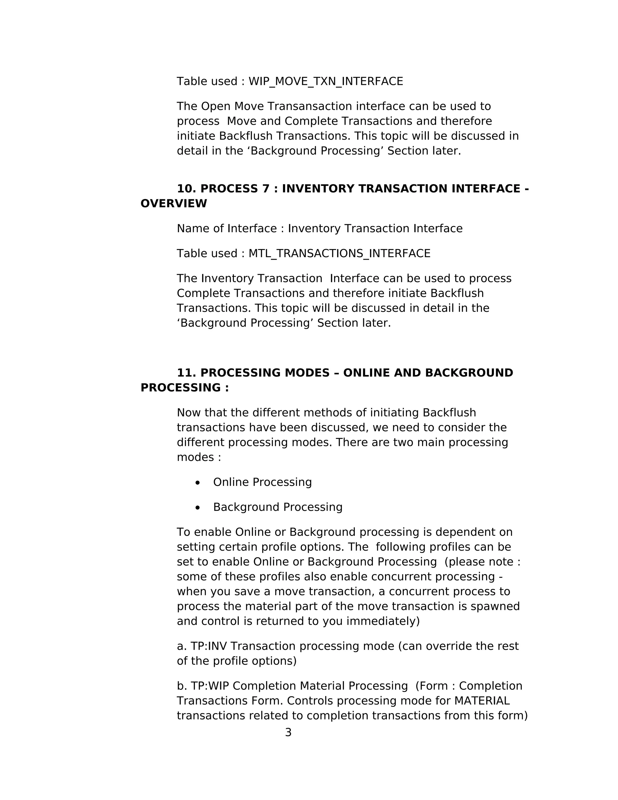 Table used : WIP_MOVE_TXN_INTERFACE
The Open Move Transansaction interface can be used to
process Move and Complete Transactions and therefore
initiate Backflush Transactions. This topic will be discussed in
detail in the ‘Background Processing’ Section later.
10. PROCESS 7 : INVENTORY TRANSACTION INTERFACE -
OVERVIEW
Name of Interface : Inventory Transaction Interface
Table used : MTL_TRANSACTIONS_INTERFACE
The Inventory Transaction Interface can be used to process
Complete Transactions and therefore initiate Backflush
Transactions. This topic will be discussed in detail in the
‘Background Processing’ Section later.
11. PROCESSING MODES – ONLINE AND BACKGROUND
PROCESSING :
Now that the different methods of initiating Backflush
transactions have been discussed, we need to consider the
different processing modes. There are two main processing
modes :
• Online Processing
• Background Processing
To enable Online or Background processing is dependent on
setting certain profile options. The following profiles can be
set to enable Online or Background Processing (please note :
some of these profiles also enable concurrent processing -
when you save a move transaction, a concurrent process to
process the material part of the move transaction is spawned
and control is returned to you immediately)
a. TP:INV Transaction processing mode (can override the rest
of the profile options)
b. TP:WIP Completion Material Processing (Form : Completion
Transactions Form. Controls processing mode for MATERIAL
transactions related to completion transactions from this form)
3
 