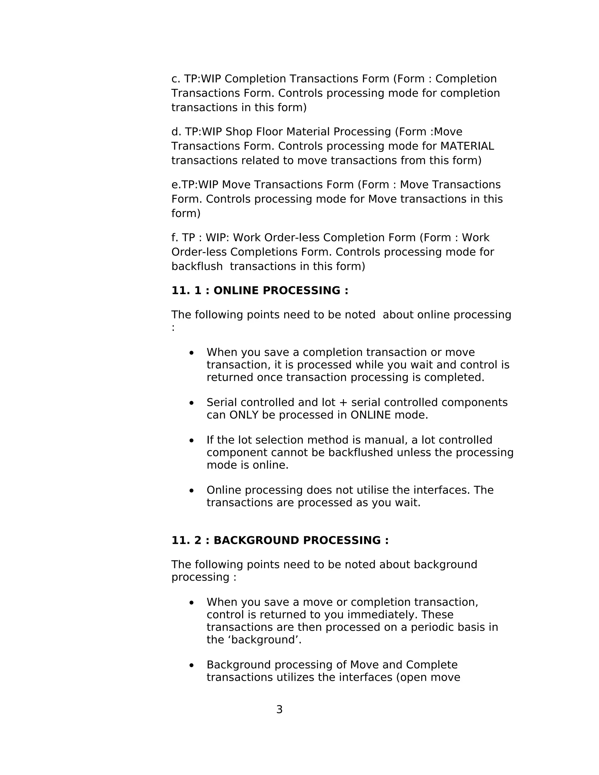 c. TP:WIP Completion Transactions Form (Form : Completion
Transactions Form. Controls processing mode for completion
transactions in this form)
d. TP:WIP Shop Floor Material Processing (Form :Move
Transactions Form. Controls processing mode for MATERIAL
transactions related to move transactions from this form)
e.TP:WIP Move Transactions Form (Form : Move Transactions
Form. Controls processing mode for Move transactions in this
form)
f. TP : WIP: Work Order-less Completion Form (Form : Work
Order-less Completions Form. Controls processing mode for
backflush transactions in this form)
11. 1 : ONLINE PROCESSING :
The following points need to be noted about online processing
:
• When you save a completion transaction or move
transaction, it is processed while you wait and control is
returned once transaction processing is completed.
• Serial controlled and lot + serial controlled components
can ONLY be processed in ONLINE mode.
• If the lot selection method is manual, a lot controlled
component cannot be backflushed unless the processing
mode is online.
• Online processing does not utilise the interfaces. The
transactions are processed as you wait.
11. 2 : BACKGROUND PROCESSING :
The following points need to be noted about background
processing :
• When you save a move or completion transaction,
control is returned to you immediately. These
transactions are then processed on a periodic basis in
the ‘background’.
• Background processing of Move and Complete
transactions utilizes the interfaces (open move
3
 
